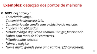 34
Exemplos: detecção dos pontos de melhoria
# TODO refactory:
- Comentário longo.
- Comentário desnecessário.
- Comentário não condiz com o objetivo do método.
- Imports não utilizados.
- Método/código duplicado comum.utils.get_funcionario.
- Linhas com mais de 80 caracteres.
- Método muito extenso.
- Número mágico.
- Nome muito grande para uma variável (23 caracteres).
 