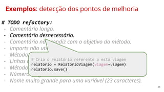 35
Exemplos: detecção dos pontos de melhoria
# TODO refactory:
- Comentário longo.
- Comentário desnecessário.
- Comentário não condiz com o objetivo do método.
- Imports não utilizados.
- Método/código duplicado comum.utils.get_funcionario.
- Linhas com mais de 80 caracteres.
- Método muito extenso.
- Número mágico.
- Nome muito grande para uma variável (23 caracteres).
# Cria o relatório referente a esta viagem
relatorio = RelatorioViagem(viagem=viagem)
relatorio.save()
 