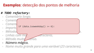 36
Exemplos: detecção dos pontos de melhoria
# TODO refactory:
- Comentário longo.
- Comentário desnecessário.
- Comentário não condiz com o objetivo do método.
- Imports não utilizados.
- Método/código duplicado comum.utils.get_funcionario.
- Linhas com mais de 80 caracteres.
- Método muito extenso.
- Número mágico.
- Nome muito grande para uma variável (23 caracteres).
if (data.isoweekday() >= 6):
 