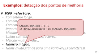 37
Exemplos: detecção dos pontos de melhoria
# TODO refactory:
- Comentário longo.
- Comentário desnecessário.
- Comentário não condiz com o objetivo do método.
- Imports não utilizados.
- Método/código duplicado comum.utils.get_funcionario.
- Linhas com mais de 80 caracteres.
- Método muito extenso.
- Número mágico.
- Nome muito grande para uma variável (23 caracteres).
SABADO, DOMINGO = 6, 7
if data.isoweekday() in [SABADO, DOMINGO]:
 