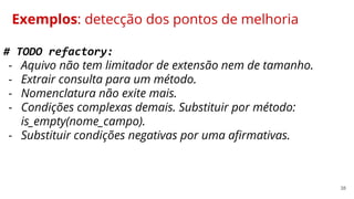 38
Exemplos: detecção dos pontos de melhoria
# TODO refactory:
- Aquivo não tem limitador de extensão nem de tamanho.
- Extrair consulta para um método.
- Nomenclatura não exite mais.
- Condições complexas demais. Substituir por método:
is_empty(nome_campo).
- Substituir condições negativas por uma afirmativas.
 