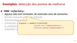 39
Exemplos: detecção dos pontos de melhoria
# TODO refactory:
- Aquivo não tem limitador de extensão nem de tamanho.
- Extrair consulta para um método.
- Nomenclatura não exite mais.
- Condições complexas demais. Substituir por método:
is_empty(nome_campo).
- Substituir condições negativas por uma afirmativas.
arquivo = models.FileField(
upload_to='/comprovantes/',
verbose_name=u'Comprovante')
 