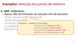 40
Exemplos: detecção dos pontos de melhoria
# TODO refactory:
- Aquivo não tem limitador de extensão nem de tamanho.
- Extrair consulta para um método.
- Nomenclatura não exite mais.
- Condições complexas demais. Substituir por método:
is_empty(nome_campo).
- Substituir condições negativas por uma afirmativas.
arquivo = models.FileField(
upload_to='/comprovantes/',
verbose_name=u'Comprovante',
help_text=u'Tamanho máximo 2MB.',
validators=[FileValidator()])
 