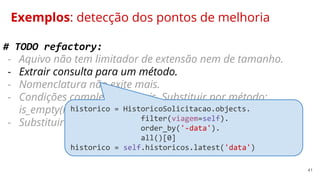 41
Exemplos: detecção dos pontos de melhoria
# TODO refactory:
- Aquivo não tem limitador de extensão nem de tamanho.
- Extrair consulta para um método.
- Nomenclatura não exite mais.
- Condições complexas demais. Substituir por método:
is_empty(nome_campo).
- Substituir condições negativas por uma afirmativas.
historico = HistoricoSolicitacao.objects.
filter(viagem=self).
order_by('-data').
all()[0]
historico = self.historicos.latest('data')
 