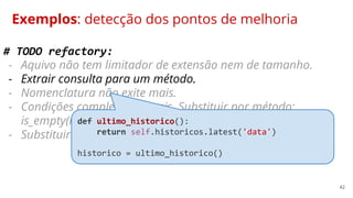 42
Exemplos: detecção dos pontos de melhoria
# TODO refactory:
- Aquivo não tem limitador de extensão nem de tamanho.
- Extrair consulta para um método.
- Nomenclatura não exite mais.
- Condições complexas demais. Substituir por método:
is_empty(nome_campo).
- Substituir condições negativas por uma afirmativas.
def ultimo_historico():
return self.historicos.latest('data')
historico = ultimo_historico()
 