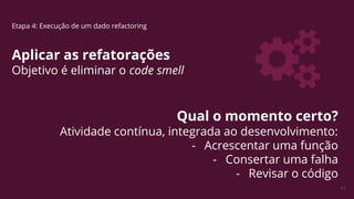47
Etapa 4: Execução de um dado refactoring
Aplicar as refatorações
Objetivo é eliminar o code smell
Qual o momento certo?
Atividade contínua, integrada ao desenvolvimento:
- Acrescentar uma função
- Consertar uma falha
- Revisar o código
 