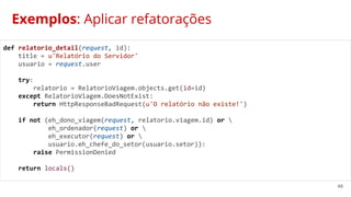 48
Exemplos: Aplicar refatorações
def relatorio_detail(request, id):
title = u'Relatório do Servidor'
usuario = request.user
try:
relatorio = RelatorioViagem.objects.get(id=id)
except RelatorioViagem.DoesNotExist:
return HttpResponseBadRequest(u'O relatório não existe!')
if not (eh_dono_viagem(request, relatorio.viagem.id) or 
eh_ordenador(request) or 
eh_executor(request) or 
usuario.eh_chefe_do_setor(usuario.setor)):
raise PermissionDenied
return locals()
 