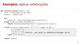 49
Exemplos: Aplicar refatorações
def relatorio_detail(request, id):
title = u'Relatório do Servidor'
usuario = request.user
try:
relatorio = RelatorioViagem.objects.get(id=id)
except RelatorioViagem.DoesNotExist:
return HttpResponseBadRequest(u'O relatório não existe!')
if not (eh_dono_viagem(request, relatorio.viagem.id) or 
eh_ordenador(request) or 
eh_executor(request) or 
usuario.eh_chefe_do_setor(usuario.servidor.setor)):
raise PermissionDenied
return locals()
relatorio = get_object_or_404(RelatorioViagem, pk=id)
 