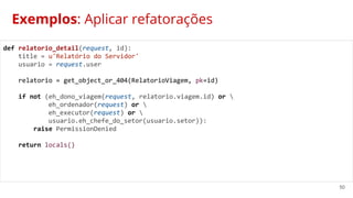 50
Exemplos: Aplicar refatorações
def relatorio_detail(request, id):
title = u'Relatório do Servidor'
usuario = request.user
relatorio = get_object_or_404(RelatorioViagem, pk=id)
if not (eh_dono_viagem(request, relatorio.viagem.id) or 
eh_ordenador(request) or 
eh_executor(request) or 
usuario.eh_chefe_do_setor(usuario.setor)):
raise PermissionDenied
return locals()
 