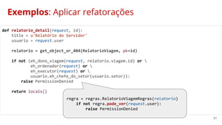 51
Exemplos: Aplicar refatorações
def relatorio_detail(request, id):
title = u'Relatório do Servidor'
usuario = request.user
relatorio = get_object_or_404(RelatorioViagem, pk=id)
if not (eh_dono_viagem(request, relatorio.viagem.id) or 
eh_ordenador(request) or 
eh_executor(request) or 
usuario.eh_chefe_do_setor(usuario.setor)):
raise PermissionDenied
return locals()
regra = regras.RelatorioViagemRegras(relatorio)
if not regra.pode_ver(request.user):
raise PermissionDenied
 