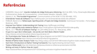 56
Referências
- CARNEIRO, Glauco de F. Usando medição de código fonte para refactoring. Abril de 2003. 123 p. Dissertação (Mestrado
Profissional em Redes de Computadores) - Universidade Salvador, Salvador, 2003.
- Dijkstra, E. W. "The Humble Programmer". Communications of the ACM 15 (10): 859–866, 1972.
- Entendendo Testes de Software https://willianjusten.com.br/entendendo-testes-de-software/
- FOWLER, Martin et al. Refatoração: Aperfeiçoando o Projeto de Código Existente. trad.Acauan Fernandes – Porto Alegre:
Bookman, 2004.
- Improve Your Python: Understanding Unit Testing https://jeffknupp.com/blog/
- List for code-quality tools related to Python https://mail.python.org/mailman/listinfo/code-quality
- Myres , G. F. “The Art of Software Testing”. Ed. John Wiley & Sons, Inc. New Jersey, 2004.
- O que é e o que não é refatoração – de acordo com Kent Beck e Martin Fowler
https://dzone.com/articles/what-refactoring-and-what-it-0
- Os 10 princípios dos Testes de Software http://gtsw.blogspot.com.br/2007/12/os-princpios-dos-testes-de-software.html
- Refactoring Patterns https://dzone.com/refcardz/refactoring-patterns
- Review of Python Static Analysis Tools http://blog.codacy.com/2016/01/08/review-of-python-static-analysis-tools/
- Start Here: Introductions to Python Testing Frameworks http://pythontesting.net/start-here/
- Testes e Refatoração http://pt.slideshare.net/jeveaux/testes-e-refatorao-presentation-622966
- Writing unit tests in Python: How do I start?
http://stackoverflow.com/questions/3371255/writing-unit-tests-in-python-how-do-i-start
 