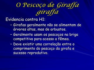O Pescoço de Giraffa

giraffa

Evidencia contra H1:
Girafas geralmente não se alimentam de
árvores altas, mas de arbustos.
Geralmente usam os pescoços na briga
competitiva para acesso a fêmea.
Deve existir uma correlação entre o
comprimento do pescoço da girafa e
sucesso reprodutivo.

 