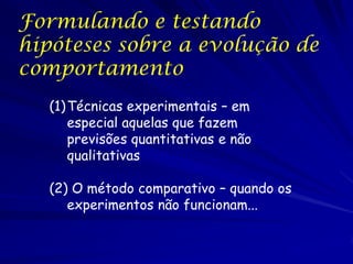 Formulando e testando
hipóteses sobre a evolução de
comportamento
Técnicas experimentais – em especial
aquelas que fazem previsões
quantitativas e não qualitativas

O método comparativo – quando os
experimentos não funcionam...

 