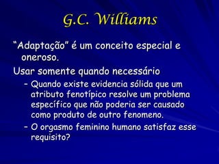 G.C. Williams
“Adaptação” é um conceito especial e
oneroso.
Usar somente quando necessário
Quando existe evidencia sólida que um
atributo fenotípico resolve um problema
específico que não poderia ser causado
como produto de outro fenômeno.
O orgasmo feminino humano satisfaz esse
requisito?

 