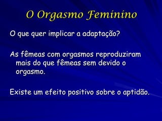 O Orgasmo Feminino
O que quer implicar a adaptação?
As fêmeas com orgasmos reproduziram
mais do que fêmeas sem devido o
orgasmo.
Existe um efeito positivo sobre a aptidão.

 