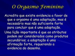 O Orgasmo Feminino
Acredito que existe evidencia a favor de
que o orgasmo é uma adaptação, mas é
necessário mas não suficiente forte
para concluir que é uma adaptação.
Uma lição importante é que os atributos
podem ser considerados como produtos
secundários; a adaptação é uma
afirmação forte, requerendo a
evidencia do desenho.

 