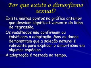 Por que existe o dimorfismo
sexual?
Existe muitos pontos no gráfico anterior
que desviam significativamente da linha
de regressão.
Os resultados não confirmam ou
falsificam a adaptação. Mas os dados
demonstram que a seleção natural é
relevante para explicar o dimorfismo em
algumas espécies.
A adaptação é testada no tempo.

 