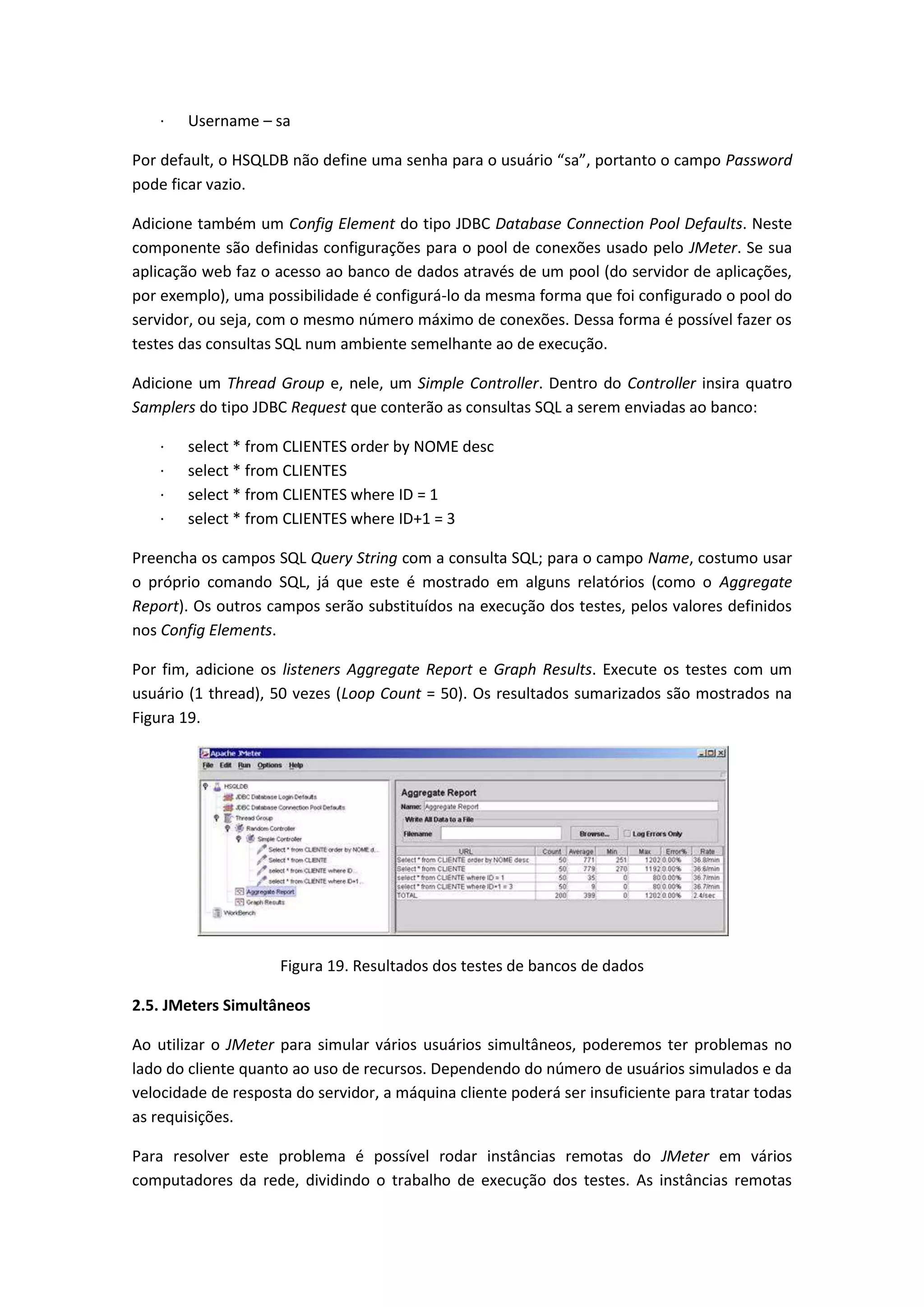 · Username – sa
Por default, o HSQLDB não define uma senha para o usuário “sa”, portanto o campo Password
pode ficar vazio.
Adicione também um Config Element do tipo JDBC Database Connection Pool Defaults. Neste
componente são definidas configurações para o pool de conexões usado pelo JMeter. Se sua
aplicação web faz o acesso ao banco de dados através de um pool (do servidor de aplicações,
por exemplo), uma possibilidade é configurá-lo da mesma forma que foi configurado o pool do
servidor, ou seja, com o mesmo número máximo de conexões. Dessa forma é possível fazer os
testes das consultas SQL num ambiente semelhante ao de execução.
Adicione um Thread Group e, nele, um Simple Controller. Dentro do Controller insira quatro
Samplers do tipo JDBC Request que conterão as consultas SQL a serem enviadas ao banco:
· select * from CLIENTES order by NOME desc
· select * from CLIENTES
· select * from CLIENTES where ID = 1
· select * from CLIENTES where ID+1 = 3
Preencha os campos SQL Query String com a consulta SQL; para o campo Name, costumo usar
o próprio comando SQL, já que este é mostrado em alguns relatórios (como o Aggregate
Report). Os outros campos serão substituídos na execução dos testes, pelos valores definidos
nos Config Elements.
Por fim, adicione os listeners Aggregate Report e Graph Results. Execute os testes com um
usuário (1 thread), 50 vezes (Loop Count = 50). Os resultados sumarizados são mostrados na
Figura 19.
Figura 19. Resultados dos testes de bancos de dados
2.5. JMeters Simultâneos
Ao utilizar o JMeter para simular vários usuários simultâneos, poderemos ter problemas no
lado do cliente quanto ao uso de recursos. Dependendo do número de usuários simulados e da
velocidade de resposta do servidor, a máquina cliente poderá ser insuficiente para tratar todas
as requisições.
Para resolver este problema é possível rodar instâncias remotas do JMeter em vários
computadores da rede, dividindo o trabalho de execução dos testes. As instâncias remotas
 