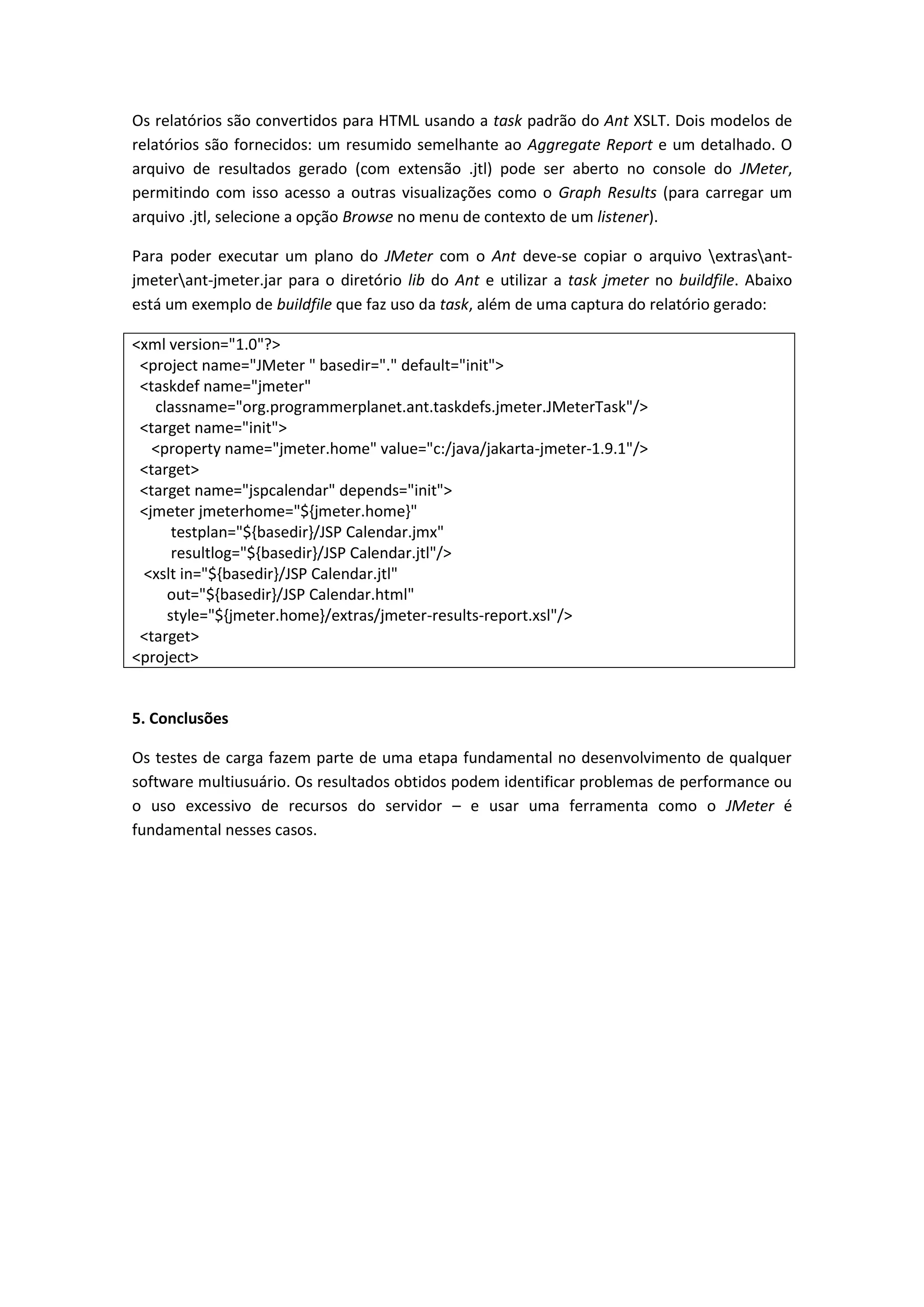Os relatórios são convertidos para HTML usando a task padrão do Ant XSLT. Dois modelos de
relatórios são fornecidos: um resumido semelhante ao Aggregate Report e um detalhado. O
arquivo de resultados gerado (com extensão .jtl) pode ser aberto no console do JMeter,
permitindo com isso acesso a outras visualizações como o Graph Results (para carregar um
arquivo .jtl, selecione a opção Browse no menu de contexto de um listener).
Para poder executar um plano do JMeter com o Ant deve-se copiar o arquivo extrasant-
jmeterant-jmeter.jar para o diretório lib do Ant e utilizar a task jmeter no buildfile. Abaixo
está um exemplo de buildfile que faz uso da task, além de uma captura do relatório gerado:
<xml version="1.0"?>
<project name="JMeter " basedir="." default="init">
<taskdef name="jmeter"
classname="org.programmerplanet.ant.taskdefs.jmeter.JMeterTask"/>
<target name="init">
<property name="jmeter.home" value="c:/java/jakarta-jmeter-1.9.1"/>
<target>
<target name="jspcalendar" depends="init">
<jmeter jmeterhome="${jmeter.home}"
testplan="${basedir}/JSP Calendar.jmx"
resultlog="${basedir}/JSP Calendar.jtl"/>
<xslt in="${basedir}/JSP Calendar.jtl"
out="${basedir}/JSP Calendar.html"
style="${jmeter.home}/extras/jmeter-results-report.xsl"/>
<target>
<project>
5. Conclusões
Os testes de carga fazem parte de uma etapa fundamental no desenvolvimento de qualquer
software multiusuário. Os resultados obtidos podem identificar problemas de performance ou
o uso excessivo de recursos do servidor – e usar uma ferramenta como o JMeter é
fundamental nesses casos.
 