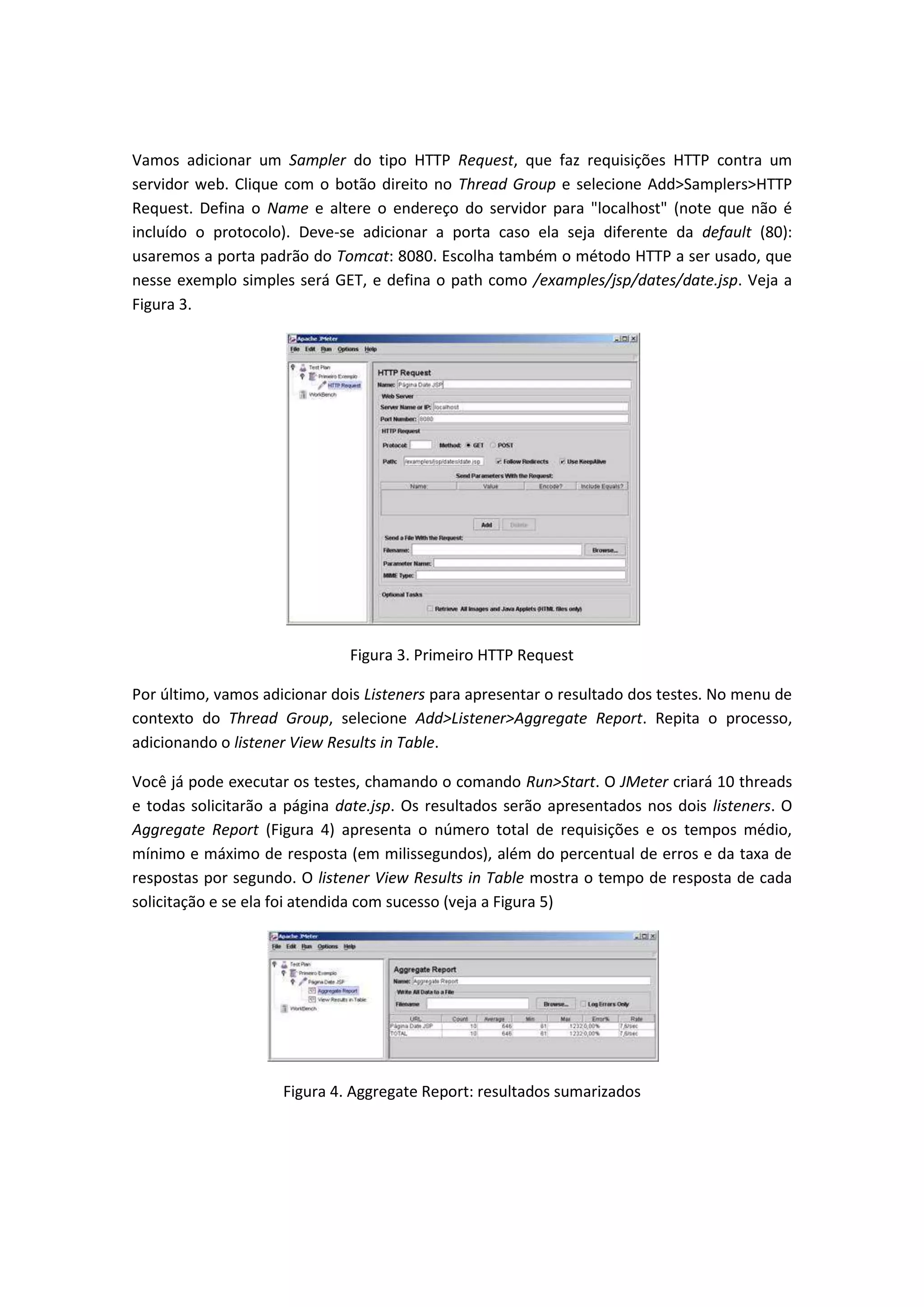 Vamos adicionar um Sampler do tipo HTTP Request, que faz requisições HTTP contra um
servidor web. Clique com o botão direito no Thread Group e selecione Add>Samplers>HTTP
Request. Defina o Name e altere o endereço do servidor para "localhost" (note que não é
incluído o protocolo). Deve-se adicionar a porta caso ela seja diferente da default (80):
usaremos a porta padrão do Tomcat: 8080. Escolha também o método HTTP a ser usado, que
nesse exemplo simples será GET, e defina o path como /examples/jsp/dates/date.jsp. Veja a
Figura 3.
Figura 3. Primeiro HTTP Request
Por último, vamos adicionar dois Listeners para apresentar o resultado dos testes. No menu de
contexto do Thread Group, selecione Add>Listener>Aggregate Report. Repita o processo,
adicionando o listener View Results in Table.
Você já pode executar os testes, chamando o comando Run>Start. O JMeter criará 10 threads
e todas solicitarão a página date.jsp. Os resultados serão apresentados nos dois listeners. O
Aggregate Report (Figura 4) apresenta o número total de requisições e os tempos médio,
mínimo e máximo de resposta (em milissegundos), além do percentual de erros e da taxa de
respostas por segundo. O listener View Results in Table mostra o tempo de resposta de cada
solicitação e se ela foi atendida com sucesso (veja a Figura 5)
Figura 4. Aggregate Report: resultados sumarizados
 