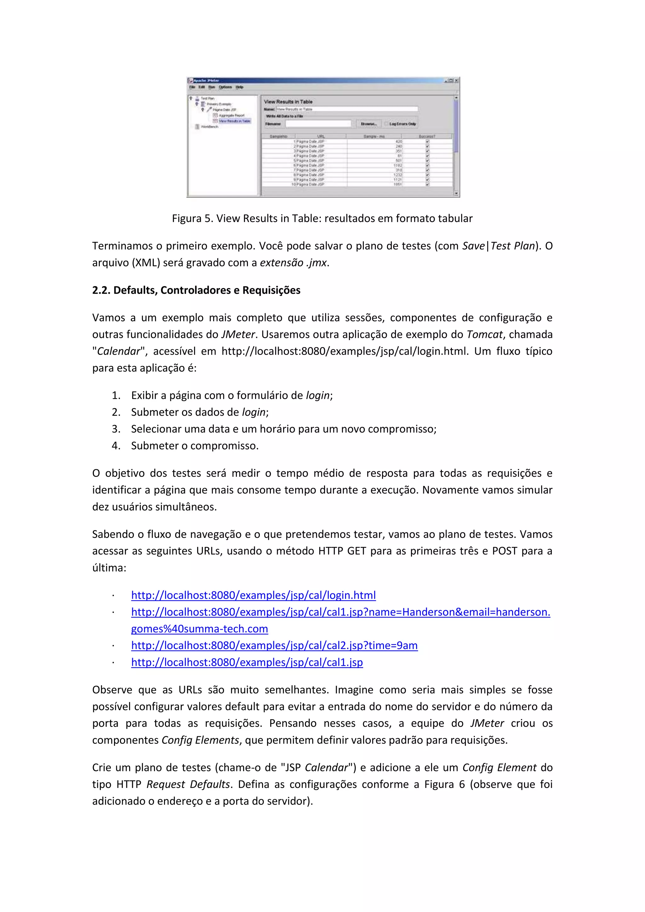 Figura 5. View Results in Table: resultados em formato tabular
Terminamos o primeiro exemplo. Você pode salvar o plano de testes (com Save|Test Plan). O
arquivo (XML) será gravado com a extensão .jmx.
2.2. Defaults, Controladores e Requisições
Vamos a um exemplo mais completo que utiliza sessões, componentes de configuração e
outras funcionalidades do JMeter. Usaremos outra aplicação de exemplo do Tomcat, chamada
"Calendar", acessível em http://localhost:8080/examples/jsp/cal/login.html. Um fluxo típico
para esta aplicação é:
1. Exibir a página com o formulário de login;
2. Submeter os dados de login;
3. Selecionar uma data e um horário para um novo compromisso;
4. Submeter o compromisso.
O objetivo dos testes será medir o tempo médio de resposta para todas as requisições e
identificar a página que mais consome tempo durante a execução. Novamente vamos simular
dez usuários simultâneos.
Sabendo o fluxo de navegação e o que pretendemos testar, vamos ao plano de testes. Vamos
acessar as seguintes URLs, usando o método HTTP GET para as primeiras três e POST para a
última:
· http://localhost:8080/examples/jsp/cal/login.html
· http://localhost:8080/examples/jsp/cal/cal1.jsp?name=Handerson&email=handerson.
gomes%40summa-tech.com
· http://localhost:8080/examples/jsp/cal/cal2.jsp?time=9am
· http://localhost:8080/examples/jsp/cal/cal1.jsp
Observe que as URLs são muito semelhantes. Imagine como seria mais simples se fosse
possível configurar valores default para evitar a entrada do nome do servidor e do número da
porta para todas as requisições. Pensando nesses casos, a equipe do JMeter criou os
componentes Config Elements, que permitem definir valores padrão para requisições.
Crie um plano de testes (chame-o de "JSP Calendar") e adicione a ele um Config Element do
tipo HTTP Request Defaults. Defina as configurações conforme a Figura 6 (observe que foi
adicionado o endereço e a porta do servidor).
 