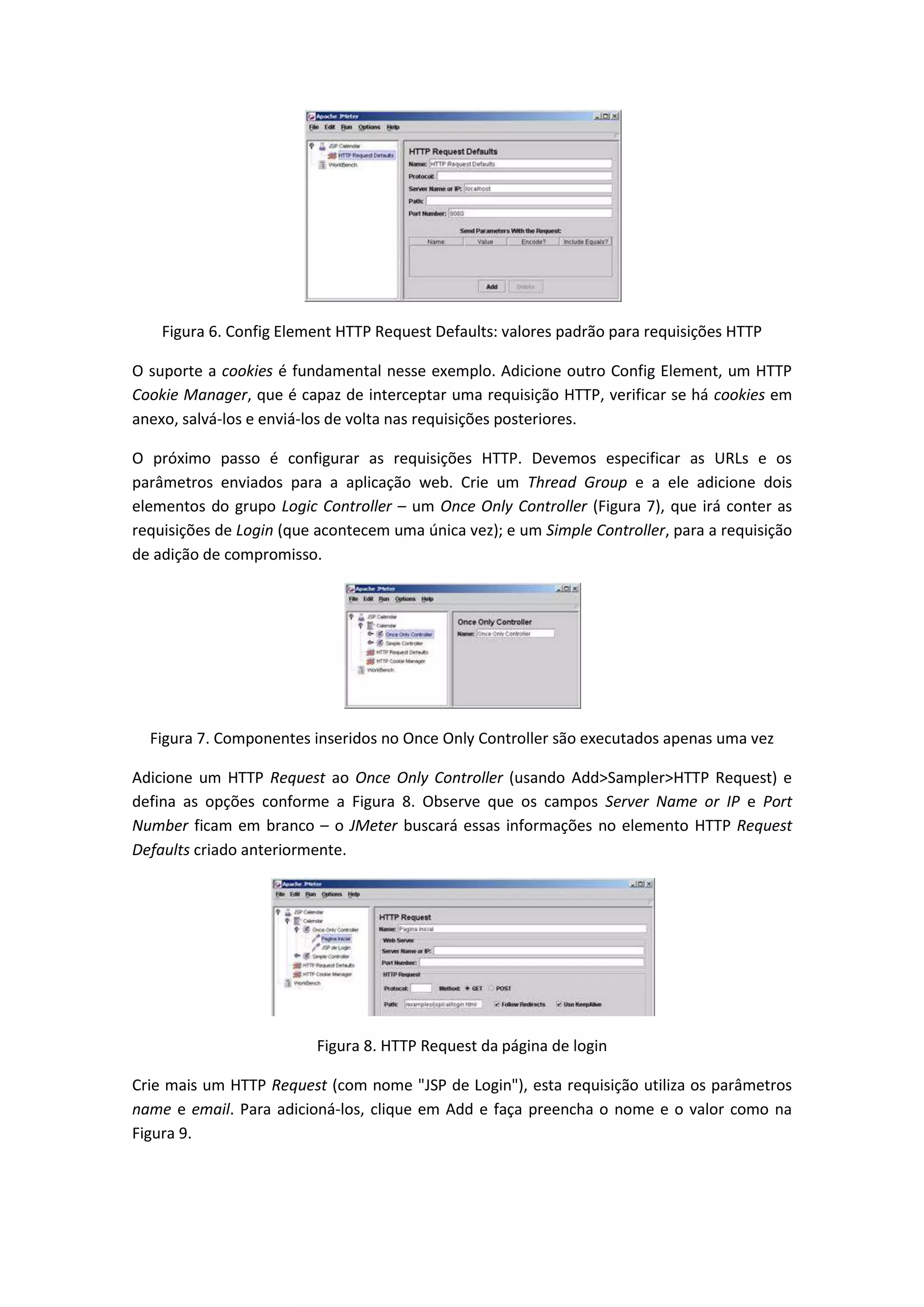 Figura 6. Config Element HTTP Request Defaults: valores padrão para requisições HTTP
O suporte a cookies é fundamental nesse exemplo. Adicione outro Config Element, um HTTP
Cookie Manager, que é capaz de interceptar uma requisição HTTP, verificar se há cookies em
anexo, salvá-los e enviá-los de volta nas requisições posteriores.
O próximo passo é configurar as requisições HTTP. Devemos especificar as URLs e os
parâmetros enviados para a aplicação web. Crie um Thread Group e a ele adicione dois
elementos do grupo Logic Controller – um Once Only Controller (Figura 7), que irá conter as
requisições de Login (que acontecem uma única vez); e um Simple Controller, para a requisição
de adição de compromisso.
Figura 7. Componentes inseridos no Once Only Controller são executados apenas uma vez
Adicione um HTTP Request ao Once Only Controller (usando Add>Sampler>HTTP Request) e
defina as opções conforme a Figura 8. Observe que os campos Server Name or IP e Port
Number ficam em branco – o JMeter buscará essas informações no elemento HTTP Request
Defaults criado anteriormente.
Figura 8. HTTP Request da página de login
Crie mais um HTTP Request (com nome "JSP de Login"), esta requisição utiliza os parâmetros
name e email. Para adicioná-los, clique em Add e faça preencha o nome e o valor como na
Figura 9.
 