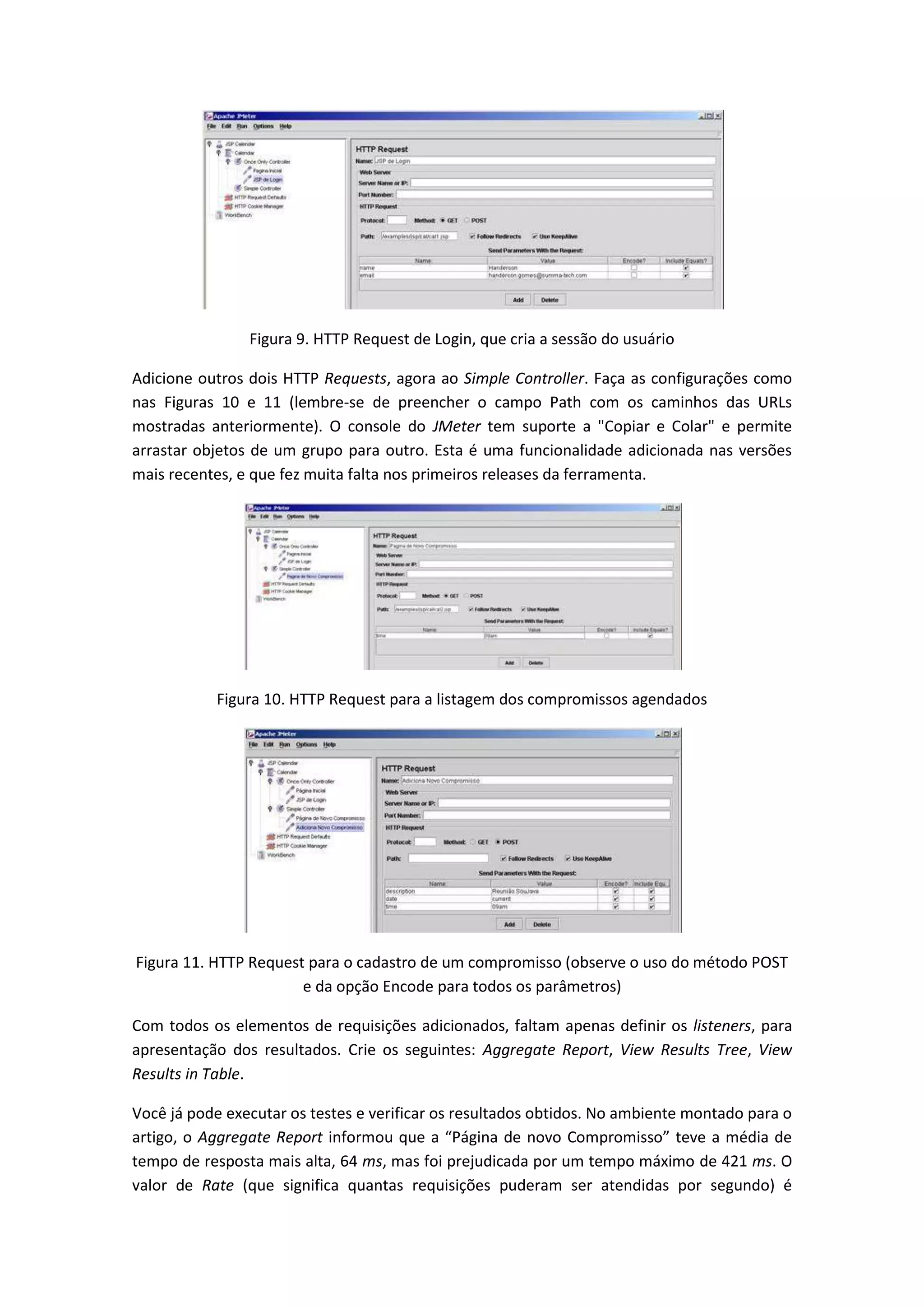 Figura 9. HTTP Request de Login, que cria a sessão do usuário
Adicione outros dois HTTP Requests, agora ao Simple Controller. Faça as configurações como
nas Figuras 10 e 11 (lembre-se de preencher o campo Path com os caminhos das URLs
mostradas anteriormente). O console do JMeter tem suporte a "Copiar e Colar" e permite
arrastar objetos de um grupo para outro. Esta é uma funcionalidade adicionada nas versões
mais recentes, e que fez muita falta nos primeiros releases da ferramenta.
Figura 10. HTTP Request para a listagem dos compromissos agendados
Figura 11. HTTP Request para o cadastro de um compromisso (observe o uso do método POST
e da opção Encode para todos os parâmetros)
Com todos os elementos de requisições adicionados, faltam apenas definir os listeners, para
apresentação dos resultados. Crie os seguintes: Aggregate Report, View Results Tree, View
Results in Table.
Você já pode executar os testes e verificar os resultados obtidos. No ambiente montado para o
artigo, o Aggregate Report informou que a “Página de novo Compromisso” teve a média de
tempo de resposta mais alta, 64 ms, mas foi prejudicada por um tempo máximo de 421 ms. O
valor de Rate (que significa quantas requisições puderam ser atendidas por segundo) é
 