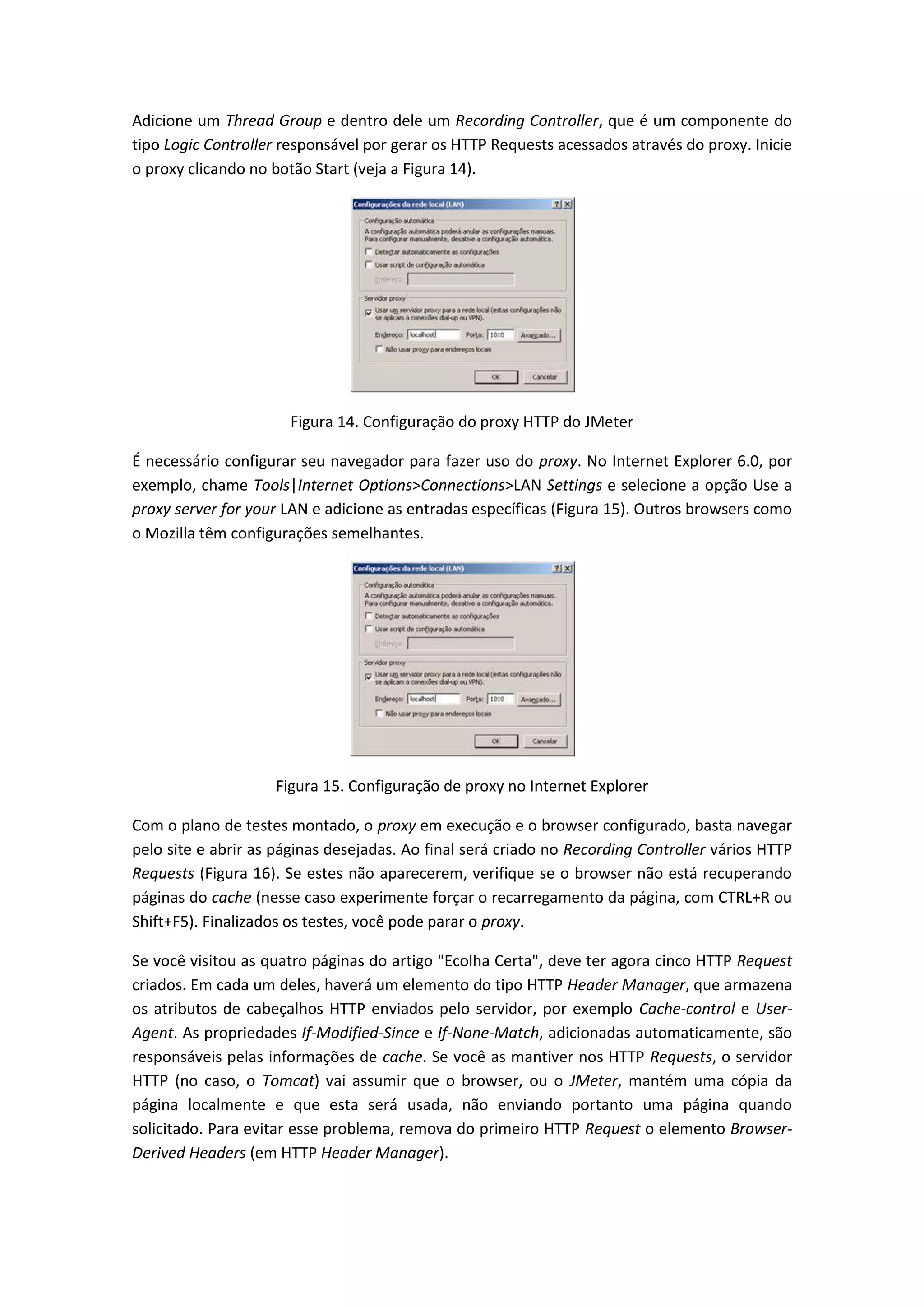 Adicione um Thread Group e dentro dele um Recording Controller, que é um componente do
tipo Logic Controller responsável por gerar os HTTP Requests acessados através do proxy. Inicie
o proxy clicando no botão Start (veja a Figura 14).
Figura 14. Configuração do proxy HTTP do JMeter
É necessário configurar seu navegador para fazer uso do proxy. No Internet Explorer 6.0, por
exemplo, chame Tools|Internet Options>Connections>LAN Settings e selecione a opção Use a
proxy server for your LAN e adicione as entradas específicas (Figura 15). Outros browsers como
o Mozilla têm configurações semelhantes.
Figura 15. Configuração de proxy no Internet Explorer
Com o plano de testes montado, o proxy em execução e o browser configurado, basta navegar
pelo site e abrir as páginas desejadas. Ao final será criado no Recording Controller vários HTTP
Requests (Figura 16). Se estes não aparecerem, verifique se o browser não está recuperando
páginas do cache (nesse caso experimente forçar o recarregamento da página, com CTRL+R ou
Shift+F5). Finalizados os testes, você pode parar o proxy.
Se você visitou as quatro páginas do artigo "Ecolha Certa", deve ter agora cinco HTTP Request
criados. Em cada um deles, haverá um elemento do tipo HTTP Header Manager, que armazena
os atributos de cabeçalhos HTTP enviados pelo servidor, por exemplo Cache-control e User-
Agent. As propriedades If-Modified-Since e If-None-Match, adicionadas automaticamente, são
responsáveis pelas informações de cache. Se você as mantiver nos HTTP Requests, o servidor
HTTP (no caso, o Tomcat) vai assumir que o browser, ou o JMeter, mantém uma cópia da
página localmente e que esta será usada, não enviando portanto uma página quando
solicitado. Para evitar esse problema, remova do primeiro HTTP Request o elemento Browser-
Derived Headers (em HTTP Header Manager).
 