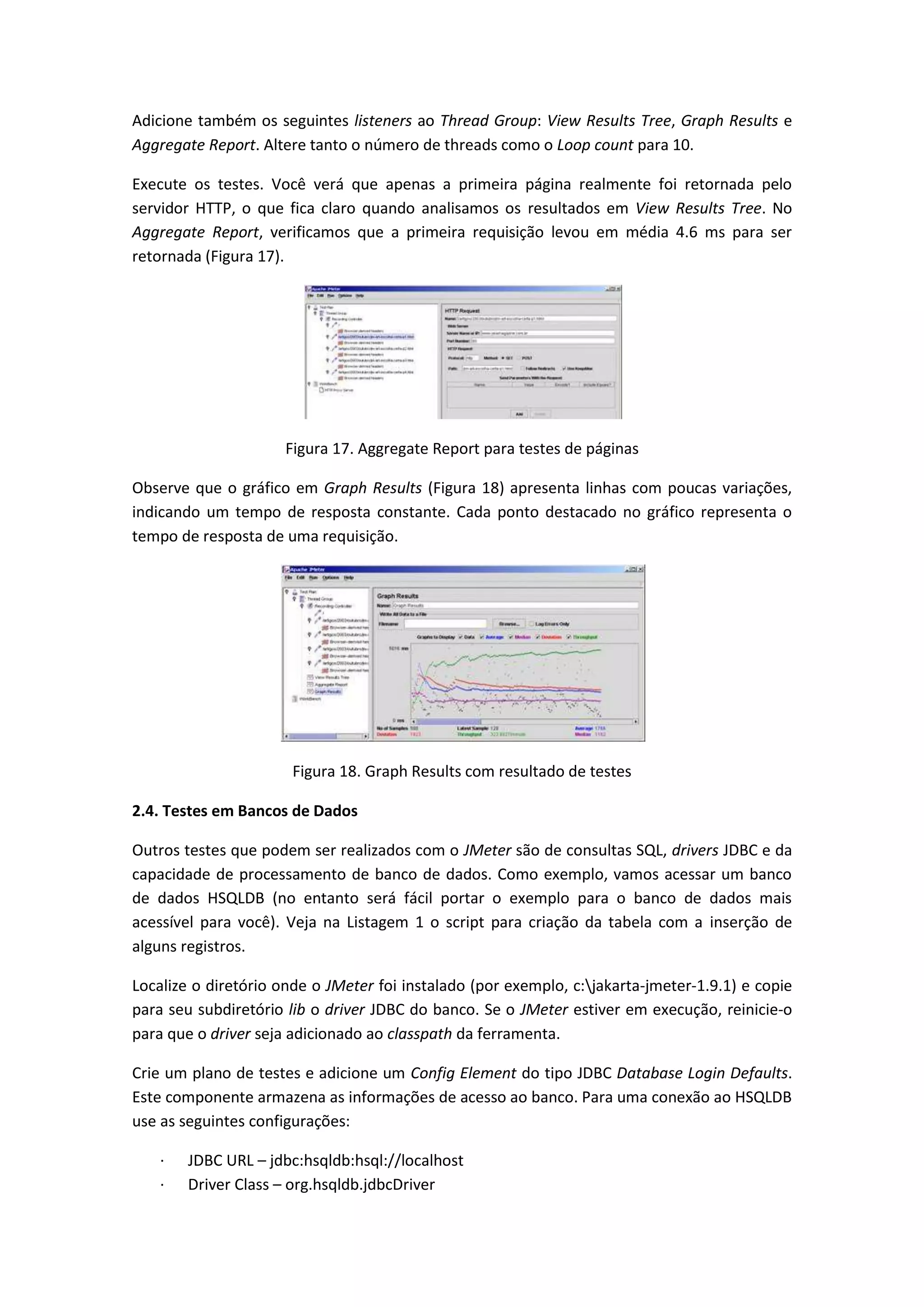 Adicione também os seguintes listeners ao Thread Group: View Results Tree, Graph Results e
Aggregate Report. Altere tanto o número de threads como o Loop count para 10.
Execute os testes. Você verá que apenas a primeira página realmente foi retornada pelo
servidor HTTP, o que fica claro quando analisamos os resultados em View Results Tree. No
Aggregate Report, verificamos que a primeira requisição levou em média 4.6 ms para ser
retornada (Figura 17).
Figura 17. Aggregate Report para testes de páginas
Observe que o gráfico em Graph Results (Figura 18) apresenta linhas com poucas variações,
indicando um tempo de resposta constante. Cada ponto destacado no gráfico representa o
tempo de resposta de uma requisição.
Figura 18. Graph Results com resultado de testes
2.4. Testes em Bancos de Dados
Outros testes que podem ser realizados com o JMeter são de consultas SQL, drivers JDBC e da
capacidade de processamento de banco de dados. Como exemplo, vamos acessar um banco
de dados HSQLDB (no entanto será fácil portar o exemplo para o banco de dados mais
acessível para você). Veja na Listagem 1 o script para criação da tabela com a inserção de
alguns registros.
Localize o diretório onde o JMeter foi instalado (por exemplo, c:jakarta-jmeter-1.9.1) e copie
para seu subdiretório lib o driver JDBC do banco. Se o JMeter estiver em execução, reinicie-o
para que o driver seja adicionado ao classpath da ferramenta.
Crie um plano de testes e adicione um Config Element do tipo JDBC Database Login Defaults.
Este componente armazena as informações de acesso ao banco. Para uma conexão ao HSQLDB
use as seguintes configurações:
· JDBC URL – jdbc:hsqldb:hsql://localhost
· Driver Class – org.hsqldb.jdbcDriver
 