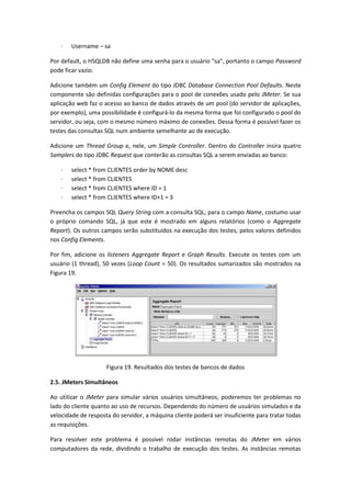 · Username – sa
Por default, o HSQLDB não define uma senha para o usuário “sa”, portanto o campo Password
pode ficar vazio.
Adicione também um Config Element do tipo JDBC Database Connection Pool Defaults. Neste
componente são definidas configurações para o pool de conexões usado pelo JMeter. Se sua
aplicação web faz o acesso ao banco de dados através de um pool (do servidor de aplicações,
por exemplo), uma possibilidade é configurá-lo da mesma forma que foi configurado o pool do
servidor, ou seja, com o mesmo número máximo de conexões. Dessa forma é possível fazer os
testes das consultas SQL num ambiente semelhante ao de execução.
Adicione um Thread Group e, nele, um Simple Controller. Dentro do Controller insira quatro
Samplers do tipo JDBC Request que conterão as consultas SQL a serem enviadas ao banco:
· select * from CLIENTES order by NOME desc
· select * from CLIENTES
· select * from CLIENTES where ID = 1
· select * from CLIENTES where ID+1 = 3
Preencha os campos SQL Query String com a consulta SQL; para o campo Name, costumo usar
o próprio comando SQL, já que este é mostrado em alguns relatórios (como o Aggregate
Report). Os outros campos serão substituídos na execução dos testes, pelos valores definidos
nos Config Elements.
Por fim, adicione os listeners Aggregate Report e Graph Results. Execute os testes com um
usuário (1 thread), 50 vezes (Loop Count = 50). Os resultados sumarizados são mostrados na
Figura 19.
Figura 19. Resultados dos testes de bancos de dados
2.5. JMeters Simultâneos
Ao utilizar o JMeter para simular vários usuários simultâneos, poderemos ter problemas no
lado do cliente quanto ao uso de recursos. Dependendo do número de usuários simulados e da
velocidade de resposta do servidor, a máquina cliente poderá ser insuficiente para tratar todas
as requisições.
Para resolver este problema é possível rodar instâncias remotas do JMeter em vários
computadores da rede, dividindo o trabalho de execução dos testes. As instâncias remotas
 