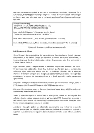 executam os testes em paralelo e reportam o resultado para um único cliente que faz a
sumarização, tornando possível alcançar um grande número de requisições sem sobrecarregar
os clientes. Veja mais sobre esse recurso em jakarta.apache.org/jmeter/usermanual/remote-
test.html.
create table CLIENTES (
ID INTEGER not null, NOME VARCHAR(255) not null,
EMAIL VARCHAR(255), CIDADE VARCHAR(255) );
insert into CLIENTES values (1, 'Handerson Ferreira Gomes',
'handerson.gomes@summa-tech.com','Sao Paulo');
insert into CLIENTES values (2,'Joao da Silva','joao@silva.com', 'Curitiba');
insert into CLIENTES values (3,'Maria Aparecida', 'maria@aparecida.com', 'Rio de Janeiro');
Listagem 1. Script para criação da tabela de exemplo
2.6. Elementos do JMeter
Thread Groups – São o ponto inicial dos planos de teste. Além de disparar threads e agrupar
componentes, é nos Thread Groups que definimos o número de usuários concorrentes, o
incremento gradual do número de threads, o número de vezes que o teste deve ser repetido e
o tempo total de execução.
Logic Controllers – Nesta categoria entram os elementos responsáveis pela lógica dos testes.
Os controles mais usados são o Once Only Controller, que faz com que os componentes
aninhados sejam executados apenas uma vez; o Interleave Controller, para a execução
alternada de Samplers (um para cada iteração); o Loop Controller, que repete a execução dos
componentes o número de vezes especificado; e o Simple Controller, usado apenas para
agrupamento.
Samplers – Neste grupo estão os elementos responsáveis por requisições de serviços, como o
HTTP Request, JDBC Request, FTP Request, SOAP-RPC Request e outros.
Listeners – Elementos que geram os diversos relatórios de testes. Novos relatórios podem ser
desenvolvidos e adicionados ao JMeter .
Timers – Permitem especificar pausas entre a execução de threads ou de Samplers. Por
default, o JMeter executa todos os Samplers (por exemplo, HTTP Requests) em sequencia e
sem pausas, o que, além de não ser um comportamento comum para muitas aplicações, pode
levar a uma sobrecarga desnecessária do servidor.
Assertions – Asserções podem ser adicionadas aos Samplers para verificar se a resposta
enviada pelo servidor é a esperada. Podem validar o tamanho e o conteúdo da resposta e
suportam o uso de expressões regulares. Os resultados são enviados para o listener Assertions
Result.
 