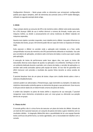 Configuration Elements – Neste grupo estão os elementos que armazenam configurações
padrão para alguns Samplers, além de elementos de controle como o HTTP Cookie Manager,
utilizado no segundo exemplo deste artigo.
3. DICAS
Fique sempre atento ao consumo de CPU e de memória onde o JMeter está sendo executado.
Se a CPU alcançar 100% de uso é melhor diminuir o número de threads, mudar para uma
máquina melhor, ou dividir o processamento em várias instâncias do JMeter rodando em
máquinas separadas;
Quanto mais rápido o servidor responder, mais trabalho terá o JMeter. Isso pode influenciar os
resultados dos testes, já que a ferramenta pode não ser capaz de tratar as respostas em tempo
hábil;
Evite executar o JMeter no servidor onde a aplicação está instalada; se o fizer, serão
compartilhados recursos de memória e de CPU possivelmente afetando os resultados. Isso vale
para servidores de aplicações, servidores web e de banco de dados e outros que sejam usados
pela aplicação;
A execução de testes de performance pode levar alguns dias, nos quais os testes são
executados diversas vezes depois de ajustes na aplicação e no ambiente. Certifique-se de ter
um ambiente dedicado durante o período, com o banco de dados, o servidor de aplicações e o
servidor web sendo acessados apenas pela equipe de testes. Se isso não for garantido será
difícil mensurar com precisão o resultado dos ajustes feitos durante as várias sessões de
testes;
É possível desativar itens de um plano de testes: clique com o botão direito sobre o item e
selecione Disable/Activate;
Listeners podem ser adicionados a Thread Groups, Logic Controllers ou Samplers. Os dados dos
relatórios relacionados conterão apenas os elementos do grupo a que pertencem. Esse recurso
é útil para extrair dados de um determinado universo do plano de testes;
A ordem dos Samplers no plano de testes define a sequencia de sua execução. É possível
reorganizar esses elementos arrastando-os para um novo grupo ou alterando sua posição
dentro de um grupo.
4 . Planos via Ant
O console gráfico não é a única forma de executar um plano de testes do JMeter. Através de
um task do Ant é possível executar um conjunto de planos de testes e gerar relatórios com os
resultados obtidos. A integração JMeter/Ant abre a possibilidade de ter uma equipe fazendo
testes contínuos de performance, ou testes agendados, sem a necessidade de trabalhar com o
console.
 
