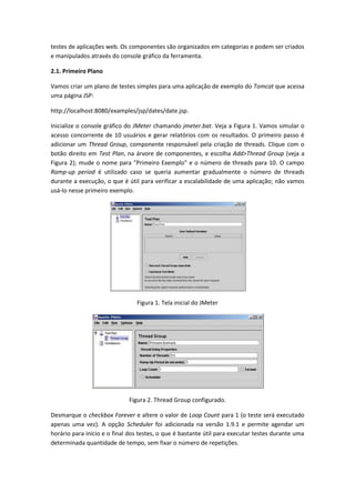 testes de aplicações web. Os componentes são organizados em categorias e podem ser criados
e manipulados através do console gráfico da ferramenta.
2.1. Primeiro Plano
Vamos criar um plano de testes simples para uma aplicação de exemplo do Tomcat que acessa
uma página JSP:
http://localhost:8080/examples/jsp/dates/date.jsp.
Inicialize o console gráfico do JMeter chamando jmeter.bat. Veja a Figura 1. Vamos simular o
acesso concorrente de 10 usuários e gerar relatórios com os resultados. O primeiro passo é
adicionar um Thread Group, componente responsável pela criação de threads. Clique com o
botão direito em Test Plan, na árvore de componentes, e escolha Add>Thread Group (veja a
Figura 2); mude o nome para "Primeiro Exemplo" e o número de threads para 10. O campo
Ramp-up period é utilizado caso se queria aumentar gradualmente o número de threads
durante a execução, o que é útil para verificar a escalabilidade de uma aplicação; não vamos
usá-lo nesse primeiro exemplo.
Figura 1. Tela inicial do JMeter
Figura 2. Thread Group configurado.
Desmarque o checkbox Forever e altere o valor de Loop Count para 1 (o teste será executado
apenas uma vez). A opção Scheduler foi adicionada na versão 1.9.1 e permite agendar um
horário para início e o final dos testes, o que é bastante útil para executar testes durante uma
determinada quantidade de tempo, sem fixar o número de repetições.
 