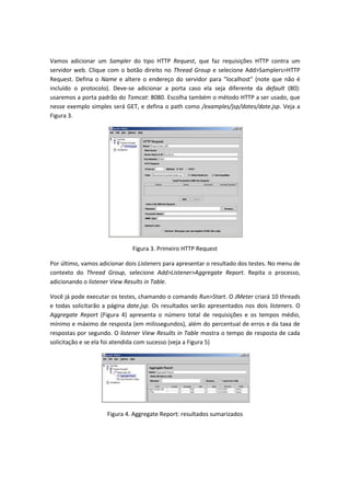 Vamos adicionar um Sampler do tipo HTTP Request, que faz requisições HTTP contra um
servidor web. Clique com o botão direito no Thread Group e selecione Add>Samplers>HTTP
Request. Defina o Name e altere o endereço do servidor para "localhost" (note que não é
incluído o protocolo). Deve-se adicionar a porta caso ela seja diferente da default (80):
usaremos a porta padrão do Tomcat: 8080. Escolha também o método HTTP a ser usado, que
nesse exemplo simples será GET, e defina o path como /examples/jsp/dates/date.jsp. Veja a
Figura 3.
Figura 3. Primeiro HTTP Request
Por último, vamos adicionar dois Listeners para apresentar o resultado dos testes. No menu de
contexto do Thread Group, selecione Add>Listener>Aggregate Report. Repita o processo,
adicionando o listener View Results in Table.
Você já pode executar os testes, chamando o comando Run>Start. O JMeter criará 10 threads
e todas solicitarão a página date.jsp. Os resultados serão apresentados nos dois listeners. O
Aggregate Report (Figura 4) apresenta o número total de requisições e os tempos médio,
mínimo e máximo de resposta (em milissegundos), além do percentual de erros e da taxa de
respostas por segundo. O listener View Results in Table mostra o tempo de resposta de cada
solicitação e se ela foi atendida com sucesso (veja a Figura 5)
Figura 4. Aggregate Report: resultados sumarizados
 