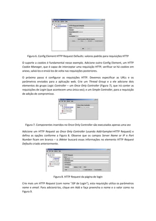 Figura 6. Config Element HTTP Request Defaults: valores padrão para requisições HTTP
O suporte a cookies é fundamental nesse exemplo. Adicione outro Config Element, um HTTP
Cookie Manager, que é capaz de interceptar uma requisição HTTP, verificar se há cookies em
anexo, salvá-los e enviá-los de volta nas requisições posteriores.
O próximo passo é configurar as requisições HTTP. Devemos especificar as URLs e os
parâmetros enviados para a aplicação web. Crie um Thread Group e a ele adicione dois
elementos do grupo Logic Controller – um Once Only Controller (Figura 7), que irá conter as
requisições de Login (que acontecem uma única vez); e um Simple Controller, para a requisição
de adição de compromisso.
Figura 7. Componentes inseridos no Once Only Controller são executados apenas uma vez
Adicione um HTTP Request ao Once Only Controller (usando Add>Sampler>HTTP Request) e
defina as opções conforme a Figura 8. Observe que os campos Server Name or IP e Port
Number ficam em branco – o JMeter buscará essas informações no elemento HTTP Request
Defaults criado anteriormente.
Figura 8. HTTP Request da página de login
Crie mais um HTTP Request (com nome "JSP de Login"), esta requisição utiliza os parâmetros
name e email. Para adicioná-los, clique em Add e faça preencha o nome e o valor como na
Figura 9.
 