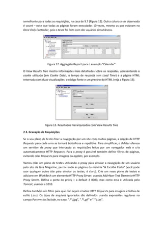 semelhante para todas as requisições, na casa de 9.7 (Figura 12). Outra coluna a ser observada
é count – note que todas as páginas foram executadas 10 vezes, mesmo as que estavam no
Once Only Controller, pois o teste foi feito com dez usuários simultâneos.
Figura 12. Aggregate Report para o exemplo "Calendar"
O View Results Tree mostra informações mais detalhadas sobre as respostas, apresentando o
cookie utilizado (em Cookie Data), o tempo de resposta (em Load Time) e a página HTML
retornada com duas visualizações: o código fonte e um preview do HTML (veja a Figura 13).
Figura 13. Resultados hierarquizados com View Results Tree
2.3. Gravação de Requisições
Se o seu plano de testes fizer a navegação por um site com muitas páginas, a criação de HTTP
Requests para cada uma se tornará trabalhosa e repetitiva. Para simplificar, o JMeter oferece
um servidor de proxy que intercepta as requisições feitas por um navegador web e cria
automaticamente HTTP Requests. Para o proxy é possível também definir filtros de páginas,
evitando criar Requests para imagens ou applets, por exemplo.
Vamos criar um plano de testes utilizando o proxy para simular a navegação de um usuário
pelo site da Java Magazine, percorrendo as páginas da matéria “A Escolha Certa” (você pode
usar qualquer outro site para simular os testes, é claro). Crie um novo plano de testes e
adicione em WorkBech um elemento HTTP Proxy Server, usando Add>Non-Test Elements>HTTP
Proxy Server. Defina a porta do proxy – a default é 8080, mas como esta é utilizada pelo
Tomcat, usamos a 1010.
Defina também um filtro para que não sejam criados HTTP Requests para imagens e folhas de
estilo (.css). Os tipos de arquivos ignorados são definidos usando expressões regulares no
campo Patterns to Exclude, no caso: ".*.jpg", ".*.gif" e ".*.css".
 