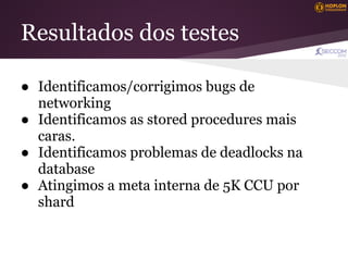 Resultados dos testes

● Identificamos/corrigimos bugs de
  networking
● Identificamos as stored procedures mais
  caras.
● Identificamos problemas de deadlocks na
  database
● Atingimos a meta interna de 5K CCU por
  shard
 
