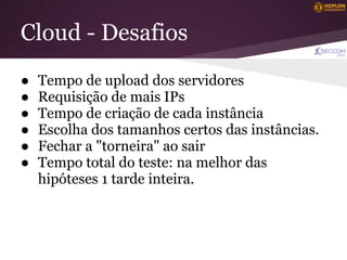 Cloud - Desafios
●   Tempo de upload dos servidores
●   Requisição de mais IPs
●   Tempo de criação de cada instância
●   Escolha dos tamanhos certos das instâncias.
●   Fechar a "torneira" ao sair
●   Tempo total do teste: na melhor das
    hipóteses 1 tarde inteira.
 