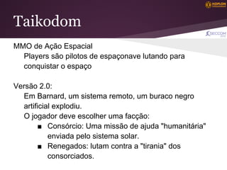 Taikodom
MMO de Ação Espacial
  Players são pilotos de espaçonave lutando para
  conquistar o espaço

Versão 2.0:
  Em Barnard, um sistema remoto, um buraco negro
  artificial explodiu.
  O jogador deve escolher uma facção:
       ■ Consórcio: Uma missão de ajuda "humanitária"
           enviada pelo sistema solar.
       ■ Renegados: lutam contra a "tirania" dos
           consorciados.
 