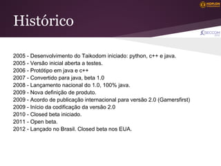 Histórico

2005 - Desenvolvimento do Taikodom iniciado: python, c++ e java.
2005 - Versão inicial aberta a testes.
2006 - Protótipo em java e c++
2007 - Convertido para java, beta 1.0
2008 - Lançamento nacional do 1.0, 100% java.
2009 - Nova definição de produto.
2009 - Acordo de publicação internacional para versão 2.0 (Gamersfirst)
2009 - Início da codificação da versão 2.0
2010 - Closed beta iniciado.
2011 - Open beta.
2012 - Lançado no Brasil. Closed beta nos EUA.
 