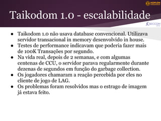 Taikodom 1.0 - escalabilidade
● Taikodom 1.0 não usava database convencional. Utilizava
  servidor transacional in memory desenvolvido in house.
● Testes de performance indicavam que poderia fazer mais
  de 100K Transações por segundo.
● Na vida real, depois de 2 semanas, e com algumas
  centenas de CCU, o servidor parava regularmente durante
  dezenas de segundos em função do garbage collection.
● Os jogadores chamaram a reação percebida por eles no
  cliente de jogo de LAG.
● Os problemas foram resolvidos mas o estrago de imagem
  já estava feito.
 