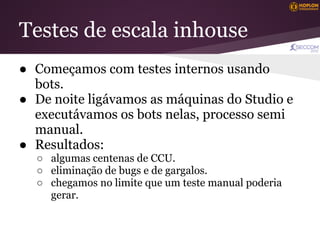 Testes de escala inhouse
● Começamos com testes internos usando
  bots.
● De noite ligávamos as máquinas do Studio e
  executávamos os bots nelas, processo semi
  manual.
● Resultados:
  ○ algumas centenas de CCU.
  ○ eliminação de bugs e de gargalos.
  ○ chegamos no limite que um teste manual poderia
    gerar.
 