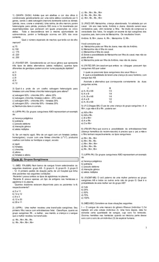 3
1) (SANTA CASA) Admita que em abelhas a cor dos olhos é
condicionada geneticamente por uma série alélica constituída por 5
genes, sendo o alelo selvagem (marrom) dominante sobre os demais
(pérola, neve, creme e amarelo). Uma rainha, de olho marrom, porém
heterozigota para pérola, produziu 500 ovos e foi inseminada por
espermatozóides que portavam em iguais proporções os cinco
alelos. Toda a descendência tem a mesma oportunidade de
sobrevivência, porém a fertilização ocorreu em 30% dos ovos
somente.
Qual o número esperado de machos que terão cor de olho
marrom?
a) 75
b) 150
c) 175
d) 220
e) 250
2) (FUVEST-SP) Considerando-se um locus gênico que apresente
três tipos de alelos alternativos (alelos múltiplos), quantos tipos
diferentes de genótipos podem ocorrer numa população diplóide?
a) 3
b) 6
c) 8
d) 9
e) 12
3) Qual é a prole de um coelho selvagem heterozigoto para
himalaia com uma fêmea chinchila heterozigota para albina?
a) selvagem 50% - chinchila 25% - albino 25%
b) selvagem, chinchila, himalaia e albino - 25% cada
c) selvagem 50% - chinchila 25% - himalaia 25%
d) selvagem 25% - chinchila 50% - himalaia 25%
e) Nenhum dos itens é correto.
4) (UFPA-PA) Os grupos sanguíneos ABO representam um exemplo
de:
a) herança poligênica
b) polimeria
c) pseudo-alelismo
d) interação gênica
e) alelos múltiplos
5) Se um macho aguti, filho de um aguti com um himalaio (ambos
homozigotos), cruzar com uma fêmea chinchila (cch
ca
), produzirá
coelhos com todos os fenótipos a seguir, exceto:
a) aguti.
b) himalaio.
c) chinchila.
d) albino.
e) himalaio e albino.
Parte III: Grupos Sangüíneos
1) (MED. ITAJUBÁ) Num banco de sangue foram selecionados os
seguintes doadores: grupo AB - 5; grupo A - 8; grupo B - 3; grupo O
- 12. O primeiro pedido de doação partiu de um hospital que tinha
dois pacientes nas seguintes condições:
Paciente I: possui ambos os tipos de aglutininas no plasma.
Paciente II: possui apenas um tipo de antígeno nas hemáceas e
aglutinina b no plasma.
Quantos doadores estavam disponíveis para os pacientes I e II,
respectivamente?
a) 5 e 11
b) 12 e 12
c) 8 e 3
d) 12 e 20
e) 28 e 11
2) (UFPA) Uma mulher recebeu uma transfusão sangüínea. Seu
primeiro filho nasce com eritroblastose fetal. Classifique, quanto ao
grupo sangüíneo Rh , a mulher, seu marido, a criança e o sangue
que a mulher recebeu na transfusão:
a) Rh-, Rh+, Rh-, Rh-
b) Rh-, Rh+, Rh+, Rh+
c) Rh-, Rh+, Rh-, Rh+
d) Rh-, Rh-, Rh+, Rh-
e) Rh+, Rh-, Rh-, Rh+
3) (PUCC-SP) Mariazinha, criança abandonada, foi adotada por um
casal. Um ano mais tarde, Antônio e Joana, dizendo serem seus
verdadeiros pais, vêm reclamar a filha. No intuito de comprovar a
veracidade dos fatos, foi exigido um exame do tipo sangüíneo dos
supostos pais, bem como de Mariazinha. Os resultados foram:
Antônio B, Rh+; Joana A, Rh-; Mariazinha O, Rh-.
Você concluiria que:
a) Mariazinha pode ser filha de Joana, mas não de Antônio.
b) Mariazinha não é filha do casal.
c) Mariazinha é filha do casal.
d) Existe a possibilidade de Mariazinha ser filha do casal, mas não se
pode afirmar.
e) Mariazinha pode ser filha de Antônio, mas não de Joana.
4) (FATEC-SP) Um casal em que ambos os cônjuges possuem tipo
sanguíneo AB quer saber
I- quais os possíveis tipos sanguíneos dos seus filhos e
II- qual a probabilidade de terem uma criança do sexo feminino, com
sangue tipo AB.
Assinale a alternativa que corresponde corretamente às duas
perguntas acima.
I II
a) A, B e AB 1/3
b) A e B 1/4
c) A, B e AB 1/4
d) A e B 1/2
e) A, B e AB 1/2
5) (F.C.Chagas-BA) O pai de uma criança do grupo sanguíneo A e
Rh+, cuja mãe é B e Rh-, poderia ser:
a) AB e Rh+
b) AB e Rh-
c) B e Rh+
d) A e Rh-
e) O e Rh+
6) (FEI-SP) Para que ocorra a possibilidade da eritroblastose fetal
(doença hemolítica do recém-nascido) é preciso que o pai, a mãe e
o filho tenham respectivamente, os tipos sanguíneos:
a) Rh+, Rh-, Rh+
b) Rh+, Rh-, Rh-
c) Rh+, Rh+, Rh+
d) Rh+, Rh+, Rh-
e) Rh-, Rh+, Rh+
7) (UFPA-PA) Os grupos sanguíneos ABO representam um exemplo
de:
a) herança poligênica
b) polimeria
c) pseudo-alelismo
d) interação gênica
e) alelos múltiplos
8) (FUCMT-MS) O avô paterno de uma mulher pertence ao grupo
sangüíneo AB e todos os outros avós são do grupo O. Qual é a
probabilidade de esta mulher ser do grupo AB?
a) nula
b) 25%
c) 50%
d) 75%
e) 100%
9) (MED.ABC) Considere as duas situações seguintes:
I — O sangue de uma macaco do gênero Rhesus (indivíduo 1) foi
injetado em uma cobaia (indivíduo 2). Uma hora depois, dela foi
extraída certa quantidade de sangue, cujo soro foi removido.
Ocorreu hemólise nas hemácias quando se misturou parte desse
soro com o soro de um indivíduo (3) da espécie humana.
 