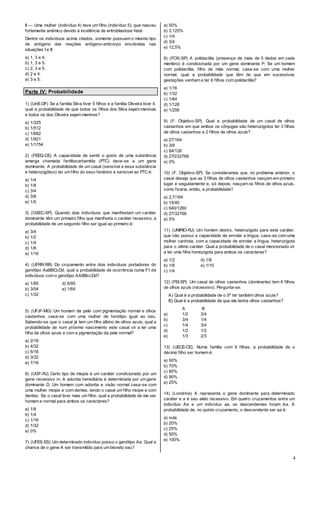 4
II — Uma mulher (indivíduo 4) teve um filho (indivíduo 5), que nasceu
fortemente anêmico devido à incidência de eritroblastose fetal.
Dentre os indivíduos acima citados, somente possuem o mesmo tipo
de antígeno das reações antígeno-anticorpo envolvidas nas
situações I e II:
a) 1, 3 e 4.
b) 1, 3 e 5.
c) 2, 3 e 5.
d) 2 e 4.
e) 3 e 5.
Parte IV: Probabilidade
1) (UnB-DF) Se a família Silva tiver 5 filhos e a família Oliveira tiver 4,
qual a probabilidade de que todos os filhos dos Silva sejam meninas
e todos os dos Oliveira sejam meninos?
a) 1/325
b) 1/512
c) 1/682
d) 1/921
e) 1/1754
2) (FEEQ-CE) A capacidade de sentir o gosto de uma substância
amarga chamada feniltiocarbamida (PTC) deve-se a um gene
dominante. A probabilidade de um casal (sensível a essa substância
e heterozigótico) ter um filho do sexo feminino e sensível ao PTC é:
a) 1/4
b) 1/8
c) 3/4
d) 3/8
e) 1/5
3) (OSEC-SP). Quando dois indivíduos que manifestam um caráter
dominante têm um primeiro filho que manifesta o caráter recessivo, a
probabilidade de um segundo filho ser igual ao primeiro é:
a) 3/4
b) 1/2
c) 1/4
d) 1/8
e) 1/16
4) (UFRR-RR) Do cruzamento entre dois indivíduos portadores do
genótipo AaBBCcDd, qual a probabilidade de ocorrência numa F1 de
indivíduos com o genótipo AABBccDd?
a) 1/85 d) 6/95
b) 3/54 e) 1/64
c) 1/32
5) (UFJF-MG) Um homem de pele com pigmentação normal e olhos
castanhos casa-se com uma mulher de fenótipo igual ao seu.
Sabendo-se que o casal já tem um filho albino de olhos azuis, qual a
probabilidade de num próximo nascimento este casal vir a ter uma
filha de olhos azuis e com a pigmentação da pele normal?
a) 2/16
b) 4/32
c) 6/16
d) 3/32
e) 7/16
6) (UGF-RJ) Certo tipo de miopia é um caráter condicionado por um
gene recessivo m. A adontia hereditária é determinada por um gene
dominante D. Um homem com adontia e visão normal casa-se com
uma mulher míope e com dentes, tendo o casal um filho míope e com
dentes. Se o casal tiver mais um filho, qual a probabilidade de ele ser
homem e normal para ambos os caracteres?
a) 1/8
b) 1/4
c) 1/16
d) 1/32
e) 0%
7) (UFES-ES) Um determinado indivíduo possui o genótipo Aa. Qual a
chance de o gene A ser transmitido para um bisneto seu?
a) 50%
b) 3,125%
c) 1/4
d) 3/4
e) 12,5%
8) (FOS-SP) A polidactilia (presença de mais de 5 dedos em cada
membro) é condicionada por um gene dominante P. Se um homem
com polidactilia, filho de mãe normal, casa-se com uma mulher
normal, qual a probabilidade que têm de que em sucessivas
gestações venham a ter 6 filhos com polidactilia?
a) 1/16
b) 1/32
c) 1/64
d) 1/128
e) 1/256
9) (F. Objetivo-SP). Qual a probabilidade de um casal de olhos
castanhos em que ambos os cônjuges são heterozigotos ter 3 filhas
de olhos castanhos e 2 filhos de olhos azuis?
a) 27/164
b) 3/8
c) 64/126
d) 270/32768
e) 0%
10) (F. Objetivo-SP). Se consideramos que, no problema anterior, o
casal deseja que as 3 filhas de olhos castanhos nasçam em primeiro
lugar e seguidamente e, só depois, nasçam os filhos de olhos azuis,
como ficaria, então, a probabilidade?
a) 2,7/164
b) 15/40
c) 640/1260
d) 27/32768
e) 5%
11) (UNIRIO-RJ) Um homem destro, heterozigoto para este caráter,
que não possui a capacidade de enrolar a língua, casa-se com uma
mulher canhota, com a capacidade de enrolar a língua, heterozigota
para o último caráter. Qual a probabilidade de o casal mencionado vir
a ter uma filha homozigota para ambos os caracteres?
a) 1/2 d) 1/8
b) 1/6 e) 1/10
c) 1/4
12) (FEI-SP). Um casal de olhos castanhos (dominante) tem 4 filhos
de olhos azuis (recessivo). Pergunta-se:
A) Qual é a probabilidade de o 5º ter também olhos azuis?
B) Qual é a probabilidade de que ele tenha olhos castanhos?
A B
a) 1/2 3/4
b) 3/4 1/4
c) 1/4 3/4
d) 1/2 1/2
e) 1/3 2/3
13) (UECE-CE). Numa familia com 9 filhas, a probabilidade de o
décimo filho ser homem é:
a) 50%
b) 70%
c) 80%
d) 90%
e) 25%
14) (Londrina) A representa o gene dominante para determinado
caráter e a é seu alelo recessivo. Em quatro cruzamentos entre um
indivíduo Aa e um indivíduo aa, os descendentes foram Aa. A
probabilidade de, no quinto cruzamento, o descendente ser aa é:
a) nula
b) 20%
c) 25%
d) 50%
e) 100%
 