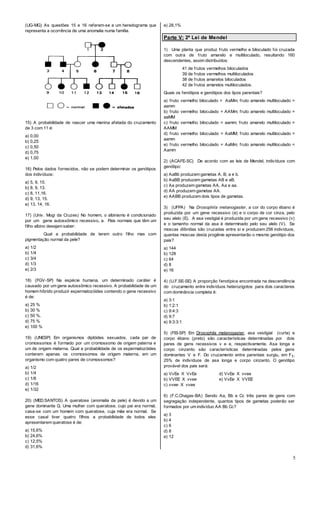 5
(UG-MG) As questões 15 e 16 referem-se a um heredograma que
representa a ocorrência de uma anomalia numa família.
15) A probabilidade de nascer uma menina afetada do cruzamento
de 3 com 11 é:
a) 0,00
b) 0,25
c) 0,50
d) 0,75
e) 1,00
16) Pelos dados fornecidos, não se podem determinar os genótipos
dos indivíduos:
a) 5, 9, 15.
b) 8, 9, 13.
c) 8, 11,16.
d) 9, 13, 15.
e) 13, 14, 16.
17) (Univ. Mogi da Cruzes) No homem, o albinismo é condicionado
por um gene autossômico recessivo, a. Pais normais que têm um
filho albino desejam saber:
Qual a probabilidade de terem outro filho mas com
pigmentação normal da pele?
a) 1/2
b) 1/4
c) 3/4
d) 1/3
e) 2/3
18) (FGV-SP) Na espécie humana, um determinado caráter é
causado por um gene autossômico recessivo. A probabilidade de um
homem híbrido produzir espermatozóides contendo o gene recessivo
é de:
a) 25 %
b) 30 %
c) 50 %.
d) 75 %
e) 100 %
19) (UNESP) Em organismos diplóides sexuados, cada par de
cromossomos é formado por um cromossomo de origem paterna e
um de origem materna. Qual a probabilidade de os espermatozóides
conterem apenas os cromossomos de origem materna, em um
organismo com quatro pares de cromossomos?
a) 1/2
b) 1/4
c) 1/8
d) 1/16
e) 1/32
20) (MED.SANTOS) A queratose (anomalia da pele) é devido a um
gene dominante Q. Uma mulher com queratose, cujo pai era normal,
casa-se com um homem com queratose, cuja mãe era normal. Se
esse casal tiver quatro filhos a probabilidade de todos eles
apresentarem queratose é de:
a) 15,6%
b) 24,6%
c) 12,5%
d) 31,6%
e) 28,1%
Parte V: 2ª Lei de Mendel
1) Uma planta que produz fruto vermelho e biloculado foi cruzada
com outra de fruto amarelo e multiloculado, resultando 160
descendentes, assim distribuídos:
41 de frutos vermelhos biloculados
39 de frutos vermelhos multiloculados
38 de frutos amarelos biloculados
42 de frutos amarelos multiloculados.
Quais os fenótipos e genótipos dos tipos parentais?
a) fruto vermelho biloculado = AaMm; fruto amarelo multiloculado =
aamm
b) fruto vermelho biloculado = AAMm; fruto amarelo multiloculado =
aaMM
c) fruto vermelho biloculado = aamm; fruto amarelo multiloculado =
AAMM
d) fruto vermelho biloculado = AaMM; fruto amarelo multiloculado =
aamm
e) fruto vermelho biloculado = AaMm; fruto amarelo multiloculado =
Aamm
2) (ACAFE-SC) De acordo com as leis de Mendel, indivíduos com
genótipo:
a) AaBb produzem gametas A, B, a e b.
b) AaBB produzem gametas AB e aB.
c) Aa produzem gametas AA, Aa e aa.
d) AA produzem gametas AA.
e) AABB produzem dois tipos de gametas.
3) (UFPA) Na Drosophila melanogaster, a cor do corpo ébano é
produzida por um gene recessivo (e) e o corpo de cor cinza, pelo
seu alelo (E). A asa vestigial é produzida por um gene recessivo (v)
e o tamanho normal da asa é determinado pelo seu alelo (V). Se
moscas diíbridas são cruzadas entre si e produzem 256 indivíduos,
quantas moscas desta progênie apresentarão o mesmo genótipo dos
pais?
a) 144
b) 128
c) 64
d) 8
e) 16
4) (U.F.SE-SE) A proporção fenotípica encontrada na descendência
do cruzamento entre indivíduos heterozigotos para dois caracteres
com dominância completa é:
a) 3:1
b) 1:2:1
c) 9:4:3
d) 9:7
e) 9:3:3:1
5) (FEI-SP) Em Drosophila melanogaster, asa vestigial (curta) e
corpo ébano (preto) são características determinadas por dois
pares de gens recessivos v e e, respectivamente. Asa longa e
corpo cinzento são características determinadas pelos gens
dominantes V e F. Do cruzamento entre parentais surgiu, em F1,
25% de indivíduos de asa longa e corpo cinzento. O genótipo
provável dos pais será:
a) VvEe X VvEe d) VvEe X vvee
b) VVEE X vvee e) VvEe X VVEE
c) vvee X vvee
6) (F.C.Chagas-BA) Sendo Aa, Bb e Cc três pares de gens com
segregação independente, quantos tipos de gametas poderão ser
formados por um indivíduo AA Bb Cc?
a) 3
b) 4
c) 6
d) 8
e) 12
 