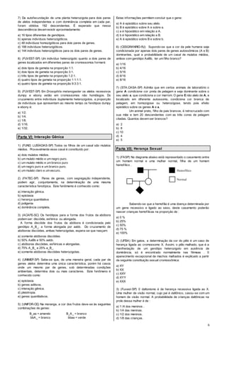 6
7) Da autofecundação de uma planta heterozigota para dois pares
de alelos independentes e com dominância completa em cada par,
foram obtidos 192 descendentes. É esperado que nessa
descendência devam existir aproximadamente:
a) 16 tipos diferentes de genótipos.
b) apenas indivíduos heterozigóticos.
c) 48 indivíduos homozigóticos para dois pares de genes.
d) 188 indivíduos heterozigóticos.
e) 144 indivíduos heterozigóticos para os dois pares de genes.
8) (FUVEST-SP) Um indivíduo heterozigoto quanto a dois pares de
genes localizados em diferentes pares de cromossomos formará:
a) dois tipos de gameta na proporção 1:1.
b) dois tipos de gameta na proporção 3:1.
c) três tipos de gameta na proporção 1:2:1.
d) quatro tipos de gameta na proporção 1:1:1:1.
e) quatro tipos de gameta na proporção 9:3:3:1.
9) (FUVEST-SP) Em Drosophila melanogaster os alelos recessivos
dumpy e ebony estão em cromossomos não homólogos. Do
cruzamento entre indivíduos duplamente heterozigotos, a proporção
de indivíduos que apresentam ao mesmo tempo os fenótipos dumpy
e ebony é:
a) 1/2.
b) 1/4.
c) 1/8.
d) 1/16.
e) 1/32.
Parte VI: Interação Gênica
1) (FUND. LUSÍADAS-SP) Todos os filhos de um casal são mulatos
médios. Provavelmente esse casal é constituído por:
a) dois mulatos médios.
b) um mulato médio e um negro puro.
c) um mulato médio e um branco puro
d) um negro puro e um branco puro.
e) um mulato claro e um escuro.
2) (FATEC-SP) Pares de genes, com segregação independente,
podem agir, conjuntamente, na determinação de uma mesma
característica fenotípica. Este fenômemo é conhecido como:
a) interação gênica.
b) epistasia
c) herança quantitativa
d) poligenia
e) dominância completa.
3) (ACAFE-SC) Os fenótipos para a forma dos frutos da abóbora
podem ser: discóide, esférica ou alongada.
A forma discóide dos frutos da abóbora é condicionada pelo
genótipo A_B_; a forma alongada por aabb. Do cruzamento de
abóboras discóides, ambas heterozigotas, espera-se que nasçam:
a) somente abóboras discóides.
b) 50% AaBb e 50% aabb.
c) abóboras discóides, esféricas e alongadas.
d) 75% A_B_ e 25% a_B_.
e) somente abóboras discóides heterozigotas.
4) (UNIMEP-SP) Sabe-se que, de uma maneira geral, cada par de
genes alelos determina uma única característica, porém há casos
onde um mesmo par de genes, sob determinadas condições
ambientais, determina dois ou mais caracteres. Este fenômeno é
conhecido como:
a) epistasia.
b) genes aditivos.
c) interação gênica.
d) pleiotropia.
e) genes quantitativos.
5) (UNIFOR-CE) Na moranga, a cor dos frutos deve-se às seguintes
combinações de genes:
B_aa = amarelo B_A_ = branco
bbA_ = branco bbaa = verde
Estas informações permitem concluir que o gene:
a) A é epistático sobre seu alelo.
b) B é epistático sobre A e sobre a.
c) a é hipostático em relação a A.
d) b é hipostático em relação a B.
e) A é epistático sobre B e sobre b.
6) (CESGRANRIO-RJ) Supondo-se que a cor da pele humana seja
condicionada por apenas dois pares de genes autossômicos (A e B)
dominantes, qual a probabilidade de um casal de mulatos médios,
ambos com genótipo AaBb, ter um filho branco?
a) 1/16
b) 4/16
c) 5/16
d) 6/16
e) 8/16
7) (STA.CASA-SP) Admita que em certos animais de laboratório o
gene A condicione cor preta de pelagem e seja dominante sobre o
seu alelo a, que condiciona a cor marrom. O gene E não alelo de A, e
localizado em diferente autossomo, condiciona cor branca de
pelagem, em homozigose ou heterozigose, tendo pois efeito
epistático sobre os genes A e a.
Um animal preto, filho de pais brancos, é retrocruzado com
sua mãe e tem 20 descendentes com as três cores de pelagem
citadas. Quantos devem ser brancos?
a) 2
b) 8
c) 10
d) 4
e) 5
Parte VII: Herança Sexual
1) (FASP) No diagrama abaixo está representado o casamento entre
um homem normal e uma mulher normal, filha de um homem
hemofílico .
Sabendo-se que a hemofilia é uma doença determinada por
um gene recessivo e ligado ao sexo, deste casamento poderão
nascer crianças hemofílicas na proporção de :
a) 0 %
b) 25%
c) 50%
d) 75 %
e) 100%
2) (UFBA) Em gatos, a determinação da cor do pêlo é um caso de
herança ligada ao cromossomo X. Assim, o pêlo malhado, que é a
manifestação de um genótipo heterozigoto em ausência de
dominância, só é encontrado normalmente nas fêmeas . 0
aparecimento excepcional de machos malhados é explicado a partir
da seguinte constituição sexual cromossômica:
a) XY
b) XX
c) XXY
d) XYY
e) XXX
3) (Fuvest-SP) 0 daltonismo é de herança recessiva ligada ao X.
Uma mulher de visão normal, cujo pai é daltônico, casou-se com um
homem de visão normal. A probabilidade de crianças daltônicas na
prole dessa mulher é de :
a) 1 /4 dos meninos .
b) 1/4 das meninas.
c) 1/2 dos meninos.
d) 1/8 das crianças.
Hemofílico
Normal
 