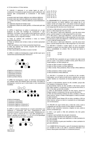 7
e) 1/2 dos meninos e 1/2 das meninas.
4) (UnB-DF) 0 daltonismo é um caráter ligado ao sexo. 0
cromossomo X transporta um gene recessivo para o daltonismo, não
havendo alelo correspondente no cromossomo Y. Isto explica
porque:
a) existem muito mais homens daltônicos que mulheres daltônicas .
b) existem muito mais mulheres daltônicas que homens daltônicos.
c) o número de homens e mulheres daltônicas é aproximadamente o
mesmo .
d) o daltonismo depende do fenótipo racial.
e) o daltonismo, embora de caráter genético, é influenciado pelo meio
ambiente
5) (UFPA) A hipertricose na orelha é condicionada por um gen
localizado na parte não homóloga do cromossomo Y (gen
holândrico). Um homem, cujo avô paterno tinha hipertricose, casa-se
com mulher normal e sem hipertricose na família. Esse casal tem
descendentes com os seguintes fenótipos:
a) Todas as mulheres são portadoras e todos os homens
apresentam hipertricose.
b) Todas as mulheres são normais e todos os homens apresentam
hipertricose.
c) 50% das mulheres e dos homens apresentam hipertricose.
d) 100% das mulheres são normais, enquanto 25% dos homens
apresentam hipertricose.
e) Toda a descendência de ambos os sexos é normal.
6) (UFBA) A análise do heredograma a seguir permite supor que a
característica apresentada pelos indivíduos é:
a) ligada ao cromossomo X.
b) ligada ao cromossomo Y.
c) autossômica dominante.
d) autossômica recessiva.
e) letal na primeira infância.
7) (UFBA) No heredograma a seguir, os indivíduos representados
por símbolos pretos são afetados pela surdo-mudez. Da análise do
heredograma, conclui-se que a surdo-mudez é uma característica
hereditária:
a) letal em homozigose.
b) recessiva e autossômica.
c) dominante e autossômica.
d) dominante e ligada ao cromossomo Y .
e) recessiva e ligada ao cromossomo X.
8) (UFPA) A calvície é determinada por um gene autossômico cuja
dominância é influenciada pelo sexo, comportando-se como
dominante no homem e como recessivo na mulher. Simbolizando-se o
gene que causa a calvície por C e o seu alelo selvagem por c,
indique o genótipo dos indivíduos ( 1 ), (2), (4) e (5) da genealogia
abaixo, na qual estes genes estão segregados.
a) Cc, CC, CC, Cc
b) Cc, cc, cc, Cc
c) CC, cc,cc, Cc
d) CC, Cc, Cc, Cc
e) Cc, CC, CC, cc
9) (CESGRANRIO-RJ) Do casamento de homem normal com mulher
normal nasceram: um menino daltônico com sangue tipo A; um
menino normal com sangue tipo 0; uma menina normal com sangue
tipo B; uma menina normal com sangue tipo 0 e um menino daltônico
com sangue tipo AB. Isso leva-nos a concluir que:
a) 0 pai e a mãe possuem o gene para daltonismo; o pai tem sangue
tipo A e a mãe sangue tipo B ou vice-versa.
b) A mãe possui o gene para daltonismo, o pai não possui esse
gene; o pai tem sangue A e a mãe sangue tipo B ou vice-versa.
c) A mãe possui o gene para daltonismo, o pai não possui esse
gene; o pai tem sangue tipo AB e a mãe sangue tipo 0 ou vice-versa.
d) 0 pai possui o gene para daltonismo, a mãe não possui esse gene;
o pai e a mãe têm sangue tipo AB.
e) A mãe possui o gene para daltonismo, o pai não possui esse
gene; o pai tem sangue tipo AB e a mãe sangue tipo A ou vice-versa.
10) (PUC-SP) A hemoflia é caráter ligado ao sexo. Um homem
hemofílico é casado com uma mulher normal, cujo pai era hemofílico.
Qual a probabilidade do primeiro filho do casal ser menino e
hemofílico?
a) 1/2 d) 1/16
b) 1/4 e) 1/32
c) 1/8
11) (PUC-RS) Num casamento em que o homem é de visão normal
para as cores e sua esposa é também normal, porém filha de um
homem daltônico, os filhos poderão ser:
a) todas as filhas normais e os filhos daltônicos .
b) todos os filhos normais e as filhas daltônicas.
c) filhas normais, filhas portadoras, filhos normais e filhos daltônicos
.
d) filhas portadoras e filhos normais, apenas.
e) filhos portadores e filhas daltônicas.
12) (PUC-SP) 0 cruzamento de uma drosófila de olho vermelho,
heterozigota, com um macho de olho branco, sabendo-se que esse
caráter obedece ao mecanismo da herança ligada ao sexo, deve
dar:
a) todos os descendentes machos de olho vermelho, porque eles
não recebem o cromossomo X do pai.
b) descendentes machos de olho vermelho e olho branco, porque
50% deles recebem o cromossomo X do pai, que tem olho branco, e
50% o X da mãe, que tem olho vermelho.
c) todos os descendentes femininos de olho branco, porque as
fêmeas recebem o cromossomo X do pai, que tem olho branco.
d) 50% dos descendentes femininos de olhos vermelhos e 50% de
olhos brancos, porque a fêmea é heterozigota e o macho é portador
do gene recessivo.
e) tanto machos quanto fêmeas 50% de olhos vermelhos e 50% de
olhos brancos, porque se trata do cruzamento de um heterozigoto
com um birrecessivo.
13) (PUC-SP) Um casal normal para a visão das cores e para a
coagulação tem uma filha normal e um filho daltnico e hemofílico.
Sendo os dois caracteres recessivos e ligados ao sexo, pode-se
afirmar corretamente que:
a) tanto o pai quanto a mãe são portadores dos dois genes
recessivos .
b) apenas o pai é portador dos sois gens recessivos.
c) apenas a mãe é portadora dos dois genes recessivos.
d) o pai é portador do gene para daltonismo e a mãe é portadora do
gen para hemofilia.
e) o pai é portador do gene para hemofilia e a mãe é portadora do
gen para daltonismo.
14) (VUNESP-SP) Em Drosophila o gene W (dominante) determina a
cor vermelha do olho e seu alelo w (recessivo) determina a cor
branca. Esses genes são levados no cromossomo sexual X.
calvos
Não-calvos
 