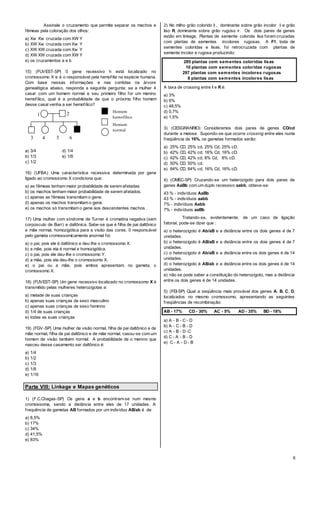 8
Assinale o cruzamento que permite separar os machos e
fêmeas pela coloração dos olhos:
a) Xw Xw cruzada com XW Y
b) XW Xw cruzada com Xw Y
c) XW XW cruzada com Xw Y
d) XW XW cruzada com XW Y
e) os cruzamentos a e b
15) (FUVEST-SP) 0 gene recessivo h está localizado no
cromossomo X e é o responsável pela hemofilia na espécie humana.
Com base nessas informações e nas contidas na árvore
genealógica abaixo, responda a seguinte pergunta: se a mulher 4
casar com um homem normal e seu primeiro filho for um menino
hemofílico, qual é a probabilidade de que o próximo filho homem
desse casal venha a ser hemofílico?
a) 3/4 d) 1/4
b) 1/3 e) 1/8
c) 1/2
16) (UFBA) Uma característica recessiva determinada por gene
ligado ao cromossomo X condiciona que:
a) as fêmeas tenham maior probabilidade de serem afetadas.
b) os machos tenham maior probabilidade de serem afetados.
c) apenas as fêmeas transmitam o gene.
d) apenas os machos transmitam o gene.
e) os machos só transmitam o gene aos descendentes machos .
17) Uma mulher com síndrome de Turner é cromatina negativa (sem
corpúsculo de Barr) e daltônica. Sabe-se que é filha de pai daltônico
e mãe normal, homozigótica para a visão das cores. 0 responsável
pelo gameta cromossomicamente anormal foi:
a) o pai, pois ele é daltônico e deu-lhe o cromossomo X.
b) a mãe, pois ela é normal e homozigótica.
c) o pai, pois ele deu-Ihe o cromossomo Y.
d) a mãe, pois ela deu-lhe o cromossomo X.
e) o pai ou a mãe, pois ambos apresentam, no gameta, o
cromossomo X.
18) (FUVEST-SP) Um gene recessivo localizado no cromossomo X é
transmitido pelas mulheres heterozigotas a:
a) metade de suas crianças
b) apenas suas crianças de sexo masculino
c) apenas suas crianças de sexo feminno
d) 1/4 de suas crianças
e) todas as suas crianças
19) (FGV-SP) Uma mulher de visão normal, filha de pai daltônico e de
mãe normal, filha de pai daltônico e de mãe normal, casou-se com um
homem de visão também normal. A probabilidade de o menino que
nasceu desse casamento ser daltônico é:
a) 1/4
b) 1/2
c) 1/3
d) 1/8
e) 1/16
Parte VIII: Linkage e Mapas genéticos
1) (F.C.Chagas-SP) Os gens a e b encontram-se num mesmo
cromossoma, sendo a distância entre eles de 17 unidades. A
frequência de gametas AB formados por um indivíduo AB/ab é de:
a) 8,5%
b) 17%
c) 34%
d) 41,5%
e) 83%
2) No milho grão colorido I ‚ dominante sobre grão incolor i e grão
liso R‚ dominante sobre grão rugoso r. Os dois pares de genes
estão em linkage. Plantas de semente colorida lisa foram cruzadas
com plantas de sementes incolores rugosas. A F1, toda de
sementes coloridas e lisas, foi retrocruzada com plantas de
semente incolor e rugosa produzindo:
285 plantas com sementes coloridas lisas
10 plantas com sementes coloridas rugosas
297 plantas com sementes incolores rugosas
8 plantas com sementes incolores lisas
A taxa de crossing entre I e R é:
a) 3%
b) 6%
c) 48,5%
d) 0,7%
e) 1,5%
3) (CESGRANRIO) Consideremos dois pares de genes CD/cd
durante a meiose. Supondo-se que ocorre crossing entre eles numa
freqüência de 16%, os gametas formados serão:
a) 25% CD, 25% cd, 25% Cd, 25% cD.
b) 42% CD, 42% cd, 16% Cd, 16% cD.
c) 42% CD, 42% cd, 8% Cd, 8% cD.
d) 50% CD, 50% cd.
e) 84% CD, 84% cd, 16% Cd, 16% cD.
4) (OMEC-SP) Cruzando-se um heterozigoto para dois pares de
genes AaBb com um duplo recessivo aabb, obteve-se:
43 % - indivíduos AaBb
43 % - indivíduos aabb
7% - indivíduos Aabb
7% - indivíduos aaBb
Tratando-se, evidentemente, de um caso de ligação
fatorial, pode-se dizer que :
a) o heterozigoto é Ab/aB e a distância entre os dois genes é de 7
unidades.
b) o heterozigoto é AB/aB e a distância entre os dois genes é de 7
unidades.
c) o heterozigoto é Ab/aB e a distância entre os dois genes é de 14
unidades.
d) o heterozigoto é AB/ab e a distância entre os dois genes é de 14
unidades.
e) não se pode saber a constituição do heterozigoto, mas a distância
entre os dois genes é de 14 unidades.
5) (FEI-SP) Qual a seqüência mais provável dos genes A, B, C, D,
localizados no mesmo cromossomo, apresentando as seguintes
freqüências de recombinação:
AB - 17% CD - 30% AC - 5% AD - 35% BD - 18%
a) A - B - C - D
b) A - C - B - D
c) A - B - D -C
d) C - A - B - D
e) C - A - D - B
Homem
hemofílico
Homem
normal
Mulher normal
1 2
3 4 5 6
 