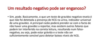 Um resultado negativo pode ser enganoso?
• Sim, pode. Basicamente, o que um teste de gravidez negativo revela é
que não foi detetada a presença de hCG na urina, indicador universal
de uma gravidez. A principal razão poderá prender-se com o facto de
não haver uma gravidez a reportar, mas existem outros fatores que
podem ter interferido na correta leitura, resultando num falso-
negativo, ou seja, pode estar grávida e o teste não ser
suficientemente sensível para detetar baixos níveis de hCG.
 