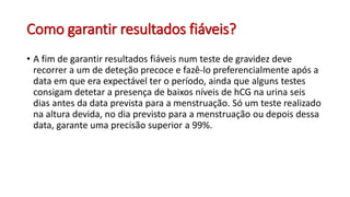 Como garantir resultados fiáveis?
• A fim de garantir resultados fiáveis num teste de gravidez deve
recorrer a um de deteção precoce e fazê-lo preferencialmente após a
data em que era expectável ter o período, ainda que alguns testes
consigam detetar a presença de baixos níveis de hCG na urina seis
dias antes da data prevista para a menstruação. Só um teste realizado
na altura devida, no dia previsto para a menstruação ou depois dessa
data, garante uma precisão superior a 99%.
 